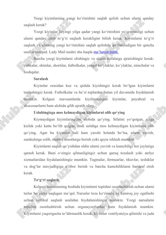 kiyimlarni yuqorigacha to‘ldirmaslik kerak, kiyimlar ventilyatsiya qilinishi va juda tiqilinch joylashmasligi kerak (aks holda u deformatsiyalanishi va asl ko‘rinishini yo‘qotishi mumkin). organayzerlarni shkafga, to‘shak ostiga, kiyinish xonasiga yoki ship ostidagi tokchalarga qo‘yish mumkin. yodda tuting, har bir kiyim va har bir mato o‘ziga xos saqlanish usuliga ega. biroq ba’zi qoidalar hamma turdagi kiyimlarga mos keladi. kiyimlarni quyidagicha saqlash kerak: · qorong‘i, quruq va yaxshi shamol aylanadigan joyda saqlash kerak. har qanday holatda kiyimni to‘g‘ridan-to‘g‘ri quyosh nuri ostida yoki nam joyda qoldirmaslik kerak; · paketlarsiz. lagar siz narsalarni polietenli paketlarga qo‘ysangiz, ularda sariq dog‘lar paydo bo'lishi mumkin, dog‘larni ketkazish esa juda qiyin, bundan tashqari, bakteriyalar iflos kiyimlarda paydo bo‘lib, yoqimsiz chiriyotgan hidni keltirib chiqarishi mumkin. · biroq, barcha yozgi narsalarni olib qo‘yishga shoshilmang. tashqi ko‘rinishingizda yoz va kuzgi narsalarni osongina birlashtira olasiz, zamonaviy ko‘rinasiz va o‘rtacha haroratda o‘zingizni qulay his qilasiz. masalan, yengil yozgi futbolkalarni qatma-qat liboslar kiyib xil turli obrazlarga …