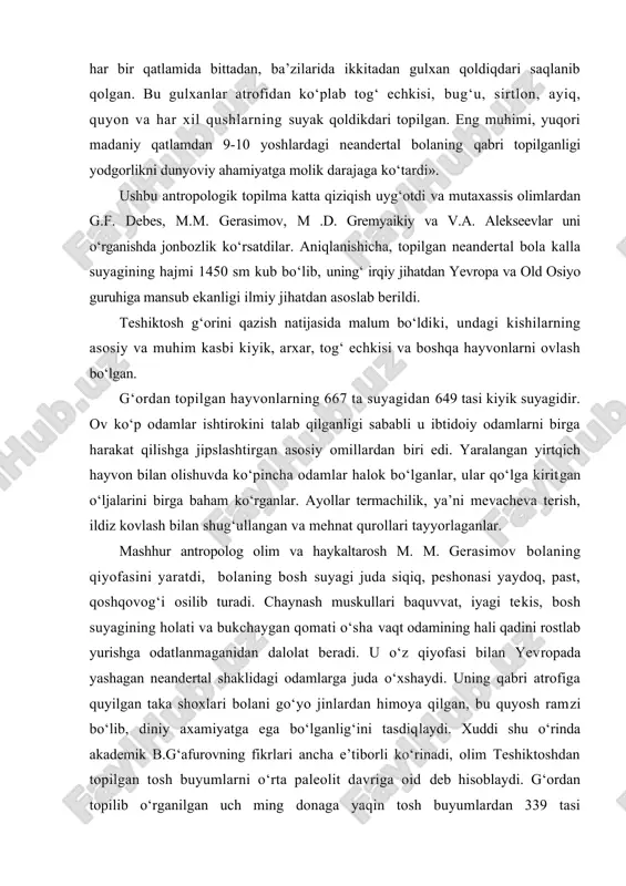 l bolaning qabri topilganligi yodgorlikni dunyoviy ahamiyatga molik darajaga ko‘tardi». ushbu antropologik topilma katta qiziqish uyg‘otdi va mutaxassis olimlardan g.f. debes, m.m. gerasimov, m .d. gremyaikiy va v.a. alekseevlar uni o‘rganishda jonbozlik ko‘rsatdilar. aniqlanishicha, topilgan neandertal bola kalla suyagining hajmi 1450 sm kub bo‘lib, uning‘ irqiy jihatdan yevropa va old osiyo guruhiga mansub ekanligi ilmiy jihatdan asoslab berildi. teshiktosh g‘orini qazish natijasida malum bo‘ldiki, undagi kishilarning asosiy va muhim kasbi kiyik, arxar, tog‘ echkisi va boshqa hayvonlarni ovlash bo‘lgan. g‘ordan topilgan hayvonlarning 667 ta suyagidan 649 tasi kiyik suyagidir. ov ko‘p odamlar ishtirokini talab qilganligi sababli u ibtidoiy odamlarni birga harakat qilishga jipslashtirgan asosiy omillardan biri edi. yaralangan yirtqich hayvon bilan olishuvda ko‘pincha odamlar halok bo‘lganlar, ular qo‘lga kiritgan o‘ljalarini birga baham ko‘rganlar. ayollar termachilik, ya’ni mevacheva terish, ildiz kovlash bilan shug‘ullangan va mehnat qurollari tayyorlaganlar. mashhur antropolog olim va haykaltarosh m. m. gerasimov bolaning qiyofasini yaratdi, bolaning bosh suyagi …