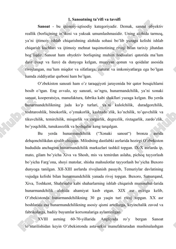 kelib, o’zbekistonda hunarmandchilikning 30 ga yaqin turi rivoj topgan. xx asr boshlarida esa hunarmandchilikning asosiy qismi artellarga, keyinchalik zavod va fabrikalarga, badiiy buyumlar korxonalariga aylantirilgan. xviii asrning 60-70-yillarida angliyada ro’y bergan sanoat to’ntarilishidan keyin o’zbekistonda asta-sekin manufakturadan mashinalashgan industriyaga o’tish boshlandi. xomashyoga birlamchi ishlov beradigan sanoat sohalari (paxta tozalash, ipak tortish, vino, konserva, moy zavodlari) vujudga keldi. xx asrda o’zbekiston sanoatida juda katta o’zgarishlar ro’y berdi. agar asr boshlarida sanoat mahsulotining eng muhim turlaridan 5-10 xili (paxta tolasi, xom ipak, o’simlik moyi, uzum vinosi, g’isht, ganch va boshqalar) ishlab chiqarilgan bo’lsa, hozirgi paytda yuzlab-minglab turlari tayyorlanmoqda. sanoat moddiy ishlab chiqarishning asosiy va yetakchi tarmog’idir. sanoatning vujudga kelishi va rivojlanishi ishchilar sonining oshishi va uning jamiyatdagi mavqei ko’tarilishiga olib keladi. mustaqillik davrida jamiyatni tarixiy jihatdan yangilashda ishchilarning avangardlik roli to’g’risida gap yuritilar ekan, faqat ishchilar sinfigina mehnatkashlar ommasining birlashuviga, jipslashuviga va istiqlolni himoya qilishga, mustahkamlashga va uni uzil-kesil ta’minlashga yordam bera …
