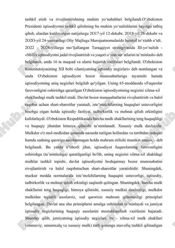 yo‘nahshlari belgilandi.o‘zbekiston prezidenti iqtisodiyotni tashkil qilishning bu muhim yo‘nalishlarini hayotga tatbiq qihsh, ulardan kutilayotgan natijalarga 2o17-yil 12-dekabr, 2o18-yil 28-dekabr va 2o2o-yil 24-yanvardagi oliy majlisga murojaatnomalarida batafsil to‘xtahb o‘tdi. 2o22 - 2o26-yillarga mo‘ljallangan taraqqiyot strategiyasida iii-yo‘nalish - «milliy iqtisodiyotni jadal rivojlantirish va yuqori o‘sish sur’atlarini ta’minlash» deb belgilanib, unda 16 ta maqsad va ularni bajarish vazifalari belgilandi. o'zbekiston konstitutsiyasining xii bobi «jamiyatning iqtisodiy negizlari» deb nomlangan va unda o'zbekiston iqtisodiyoti bozor munosabatlariga tayanishi hamda iqtisodiyotning aniq negizlari belgilab qo'yilgan. uning 65-moddasida «fuqarolar farovonligini oshirishga qaratilgan o'zbekiston iqtisodiyotining negizini xilma-xil shakllardagi mulk tashkil etadi. davlat bozor munosabatlarini rivojlantirish va halol raqobat uchun shart-sharoitlar yaratadi, iste’molchilarning huquqlari ustuvorligini hisobga oigan holda iqtisodiy faoliyat, tadbirkorlik va mehnat qilish erkinligini kafolatlaydi. o'zbekiston respublikasida barcha mulk shakllarining teng huquqliligi va huquqiy jihatdan himoya qilinishi ta’minlanadi. xususiy mulk daxlsizdir. mulkdor o'z mol-mulkidan qonunda nazarda tutilgan hollardan va tartibdan tashqari hamda sudning qaroriga asoslanmagan holda mahrum etilishi mumkin …