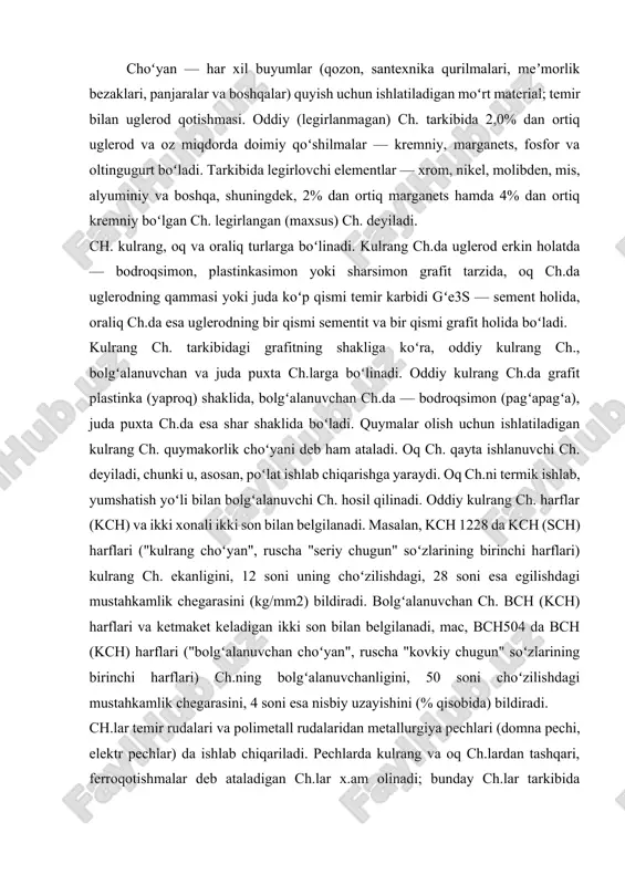 an choʻyan", ruscha "kovkiy chugun" soʻzlarining birinchi harflari) ch.ning bolgʻalanuvchanligini, 50 soni choʻzilishdagi mustahkamlik chegarasini, 4 soni esa nisbiy uzayishini (% qisobida) bildiradi. ch.lar temir rudalari va polimetall rudalaridan metallurgiya pechlari (domna pechi, elektr pechlar) da ishlab chiqariladi. pechlarda kulrang va oq ch.lardan tashqari, ferroqotishmalar deb ataladigan ch.lar x.am olinadi; bunday ch.lar tarkibida kremniy va marganets miqdori odatdagi ch.lardagiga qaraganda ancha koʻp boʻladi. mashinasozlikda ch.ning quyidagi turlari katta ahamiyatga ega. alyuminiy ch. — tarkibida alyuminiy miqdori koʻp boʻlgan ch., u olovbardosh va korroziyabardosh, elektrotexnikada magnitmas material sifatida ishlatiladi. antifri ksion ch.— yeyilishga chidamli ch., podshipniklar va boshqa ishqalanuvchi detallar tayyorlash uchuy ishlatiladi. i yeye i qbardosh ch. — temperatura koʻtarilganda mustahkamligi uncha pasaymaydi; yukrri temperaturada ishlaydigan ch. armaturalar va boshqa buyumlar tayyorlash uchun ishlatiladi. olovbardosh ch. — yuqori temperaturalarda oksidlanishga yaxshi qarshilik koʻrsatadi; bu xossa unga koʻproq miqdorda xrom qoʻshish yoʻli bilan hosil qilinadi, 1100°s gacha temperaturada ishlaydigan detallar tayyorlash …