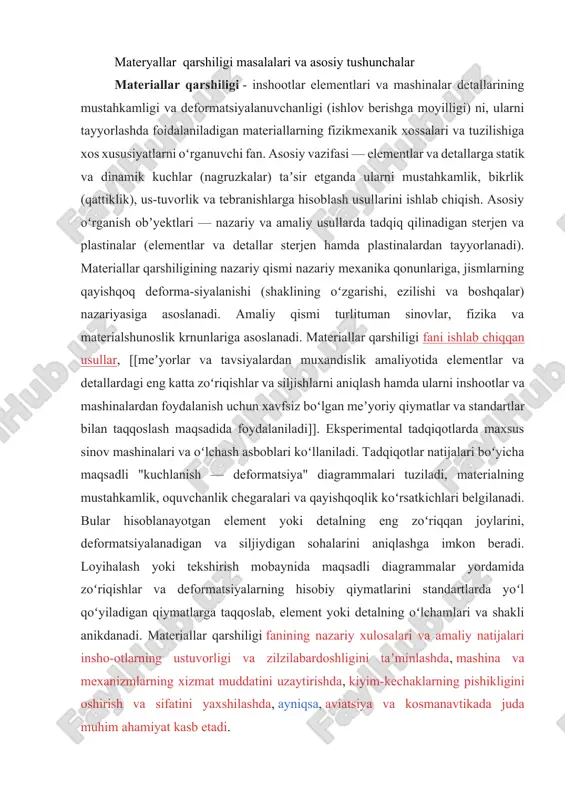 ishlar va deformatsiyalarning hisobiy qiymatlarini standartlarda yoʻl qoʻyiladigan qiymatlarga taqqoslab, element yoki detalning oʻlchamlari va shakli anikdanadi. materiallar qarshiligi fanining nazariy xulosalari va amaliy natijalari insho-otlarning ustuvorligi va zilzilabardoshligini taʼminlashda, mashina va mexanizmlarning xizmat muddatini uzaytirishda, kiyim-kechaklarning pishikligini oshirish va sifatini yaxshilashda, ayniqsa, aviatsiya va kosmanavtikada juda muhim ahamiyat kasb etadi. konstruktsiya elementlari tashqi kuch ta’siridan mustahkamligini yo’qotishidan oldin, shaklini o’zgartirishi oqibatida yemirilishi mumkin. bunday hollarda konstruktsiya o’z ustuvorligini yo’qotdi deb qabul qilinadi. konstruktsiya va konstruktsiya qismlarini mustahkam, bikr va ustuvor bo’lishini ta’minlashni turli yo’llari bor: 1. konstruktsiyaqismlari ko’ndalang kesim o’lchamlarini o’zgartirish; 2. materal turini o’zgartirish; 3. tayyorlash uchun zarurmehnat davri. bu ko’rsatgichlarga ega bo’lish uchun loyihani turli variantlari tayyorlanishi va ulardan eng arzonini, yuqorida qo’yilgan uchta asosiy talabga(mustahkam, bikr, ustuvor)javob beradigani tanlab olinadi. materiallar qarshiligi mashina yoki inshoot qismlarini mustahkamlikka, bikrlikka va ustuvorlikka hisoblash usullarini va konstruktsion materiallarni mexanik xarakteristikalarini tajriba yordamida aniqlash yo’llarini o’rgatuvchi fandir. materiallar qarshiligi fanidan …