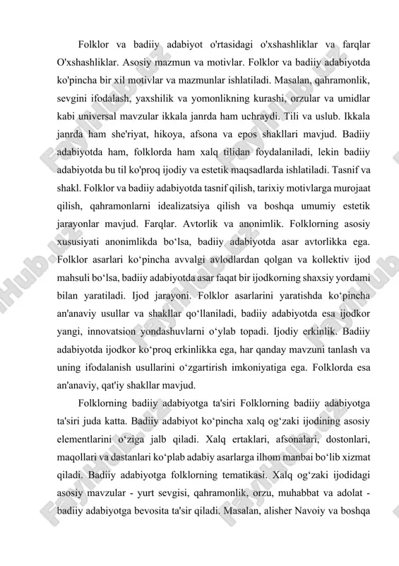 iy adabiyotga folklorning tematikasi. xalq og‘zaki ijodidagi asosiy mavzular - yurt sevgisi, qahramonlik, orzu, muhabbat va adolat - badiiy adabiyotga bevosita ta'sir qiladi. masalan, alisher navoiy va boshqa klassik adiblar o‘z asarlarida xalq folkloriga asoslangan qahramonlar va syujetlarni qo‘llagan. folklor uslubi. badiiy adabiyotda folklordan olingan obrazlar va ramzlar orqali o‘zgacha san'at asarlari yaratiladi. badiiy adabiyotda folklor uslubining qo‘llanilishi uning xalqchil tabiatini saqlab qolish va uni yangi shaklga keltirish imkonini beradi. badiiy adabiyotning folklor elementlarini qabul qilish folklor elementlari badiiy adabiyotda. adiblar ko‘pincha folklor elementlarini asarlarida ishlatadilar. bu elementlar xalq og‘zaki ijodining bir qismi bo‘lib, an’anaviy ramzlar, obrazlar, simvollardan iborat. masalan, "avesto"dagi jangchi obrazlari, "qahramonlik dostonlari"dagi yurt himoyachilari - bularning barchasi badiiy adabiyotda o‘zgacha shakllarda, lekin folklor ta’siri ostida mavjud. motivlar va shakllar. badiiy adabiyotga xalq og‘zaki ijodining shakllari, masalan, afsona va ertaklar kiritiladi. adiblar ko‘pincha folklor janrlaridan ilhom olib, o‘z asarlarida o‘sha shakllarni o‘zlashtiradilar, ularni zamonaviy adabiyotga moslashtiradilar. folklor va …
