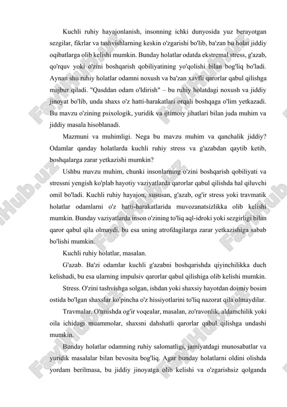 ning ruhiy salomatligi, jamiyatdagi munosabatlar va yuridik masalalar bilan bevosita bog'liq. agar bunday holatlarni oldini olishda yordam berilmasa, bu jiddiy jinoyatga olib kelishi va o'zgarishsiz qolganda jamiyatda xavfsizlikni buzishi mumkin. shuning uchun bu mavzu ijtimoiy, psixologik va yuridik nuqtai nazardan o'rganilishi zarur. ruhiy holatlar va psixologik ta'sirlar insonning hissiy va jismoniy holatiga katta ta'sir ko'rsatadi. stress, g'azab, depressiya va travma kabi holatlar insonga turli shakllarda ta'sir etishi mumkin. stress. doimiy stress insonning ruhiyatini zaiflashtiradi, immun tizimini susaytiradi va asab tizimiga zarar yetkazishi mumkin. stress vaqtincha normal bo‘lishi mumkin, ammo uzoq davom etgan stress depressiya va boshqa ruhiy kasalliklarga olib kelishi mumkin. g'azab. g'azab insonning jismoniy holatini keskin o'zgartirishi mumkin, yurak urishi tezlashadi, qon bosimi ko'tariladi. g'azabni boshqarish qiyin bo'lsa, bu insonni jismoniy yoki ruhiy zo'ravonlikka olib kelishi mumkin. g'azabni boshqarish o'rgatilmagan insonlarda, ba'zan, bu holatlarni ijobiy yo'llar bilan engish o'rniga, destruktiv reaktsiyalar ko'rsatilishi mumkin. depressiya. depressiya ruhiy tushkunlikka olib keladi, …