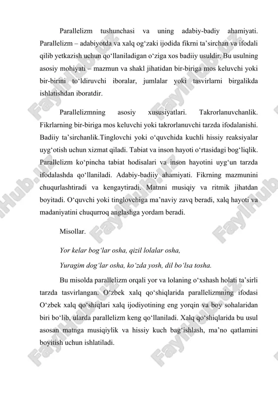 beriladi. oddiylik va samimiylik. o‘zbek xalq qo‘shiqlari qisqa va sodda, ammo mazmunan chuqur tasvirlar orqali yurakka yaqin bo‘lib, parallelizm bu jihatni kuchaytiradi. misollar. bulbul sayrar bog‘lar aro, dil huvillab bog‘lar aro. ushbu misolda tabiat va inson ruhiyatining bir-biriga mos kelishi parallelizm orqali ifodalanadi. parallelizmning qo‘shiqlardagi roli. qo‘shiqlarga ritmik uyg‘unlik kiritadi. tinglovchi va ijrochi o‘rtasida hissiy aloqani kuchaytiradi. xalq hayoti, odatlari va dunyoqarashini badiiy shaklda aks ettiradi. xalq og‘zaki ijodida parallelizmning o‘rni va badiiy go‘zalligi xalq og‘zaki ijodida parallelizm – poetik ifodaning eng samarali vositalaridan biri hisoblanadi. bu usul xalq ijodining estetikasini, musiqiyligini va hissiy ta’sirini oshiradi. o‘zbek xalq og‘zaki ijodi orqali bu usul nafaqat badiiy zavq bag‘ishlaydi, balki xalqning falsafiy qarashlari, madaniyati va urf-odatlarini ham o‘zida aks ettiradi. parallelizmning asosiy jihatlari.ritmik uyg‘unlik. matn ichida takror va o‘xshashliklar tuzilib, musiqiylik hosil qilinadi.tabiat va inson birligi. xalq ijodida tabiat hodisalari inson kechinmalari bilan uyg‘un holda tasvirlanadi yodda qolish qulayligi. parallelizm bilan yozilgan …