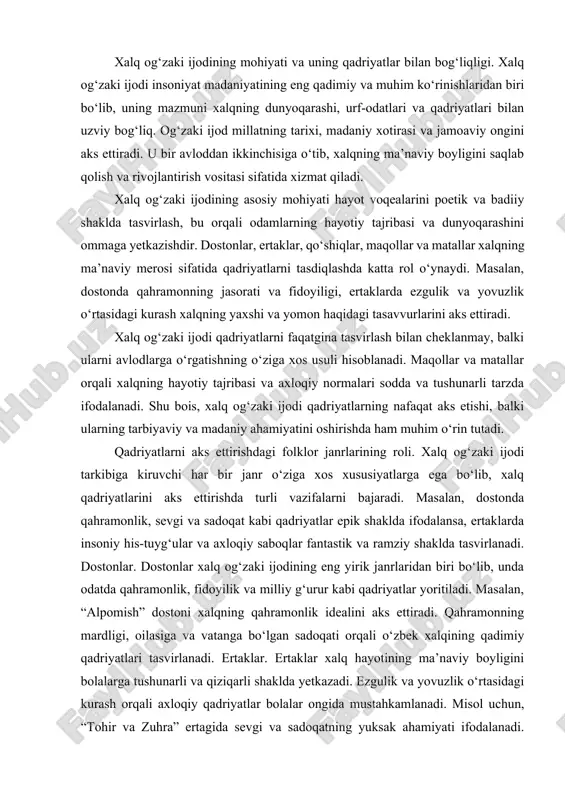 is-tuyg‘ular va axloqiy saboqlar fantastik va ramziy shaklda tasvirlanadi. dostonlar. dostonlar xalq og‘zaki ijodining eng yirik janrlaridan biri bo‘lib, unda odatda qahramonlik, fidoyilik va milliy g‘urur kabi qadriyatlar yoritiladi. masalan, “alpomish” dostoni xalqning qahramonlik idealini aks ettiradi. qahramonning mardligi, oilasiga va vatanga bo‘lgan sadoqati orqali o‘zbek xalqining qadimiy qadriyatlari tasvirlanadi. ertaklar. ertaklar xalq hayotining ma’naviy boyligini bolalarga tushunarli va qiziqarli shaklda yetkazadi. ezgulik va yovuzlik o‘rtasidagi kurash orqali axloqiy qadriyatlar bolalar ongida mustahkamlanadi. misol uchun, “tohir va zuhra” ertagida sevgi va sadoqatning yuksak ahamiyati ifodalanadi. qo‘shiqlar. qo‘shiqlar xalqning hissiy olami va hayotiy tajribasini aks ettiradi. ishqiy qo‘shiqlarda insoniy sevgi va mehr-oqibat, jangovar qo‘shiqlarda esa mardlik va jasorat qadriyatlari alohida ta’kidlanadi. maqollar va matallar. ushbu janrlar xalq tajribasi va hayotiy donoligini qisqa va mazmunli shaklda ifodalaydi. masalan, “mehnat qilgan, elda aziz” maqoli xalqning mehnatsevarlik qadriyatini targ‘ib qiladi. har bir janrning o‘ziga xosligi qadriyatlarning turli shakllarda ifodalanishiga imkon yaratadi. bu esa xalq …