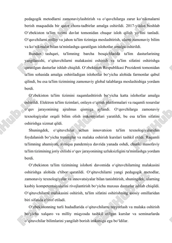 innovatsiyalarni kiritish, pedagogik metodlarni zamonaviylashtirish va o‘quvchilarga zarur ko‘nikmalarni berish maqsadida bir qator chora-tadbirlar amalga oshirildi. 2017-yildan boshlab o‘zbekiston ta'lim tizimi davlat tomonidan chuqur isloh qilish yo‘lini tanladi. o‘quvchilarni milliy va jahon ta'lim tizimiga moslashtirish, ularni zamonaviy bilim va ko‘nikmalar bilan ta'minlashga qaratilgan islohotlar amalga oshirildi. bundan tashqari, ta'limning barcha bosqichlarida ta'lim dasturlarining yangilanishi, o‘qituvchilarni malakasini oshirish va ta'lim sifatini oshirishga qaratilgan dasturlar ishlab chiqildi. o‘zbekiston respublikasi prezidenti tomonidan ta'lim sohasida amalga oshiriladigan islohotlar bo‘yicha alohida farmonlar qabul qilindi, bu esa ta'lim tizimining zamonaviy global talablarga moslashishiga yordam berdi. o‘zbekiston ta'lim tizimini raqamlashtirish bo‘yicha katta islohotlar amalga oshirildi. elektron ta'lim tizimlari, onlayn o‘qitish platformalari va raqamli resurslar o‘quv jarayonining ajralmas qismiga aylandi. o‘quvchilarga zamonaviy texnologiyalar orqali bilim olish imkoniyatlari yaratildi, bu esa ta'lim sifatini oshirishga xizmat qildi. shuningdek, o‘qituvchilar uchun innovatsion ta'lim texnologiyalaridan foydalanish bo‘yicha treninglar va malaka oshirish kurslari tashkil etildi. raqamli ta'limning ahamiyati, ayniqsa pandemiya davrida yanada oshdi, …