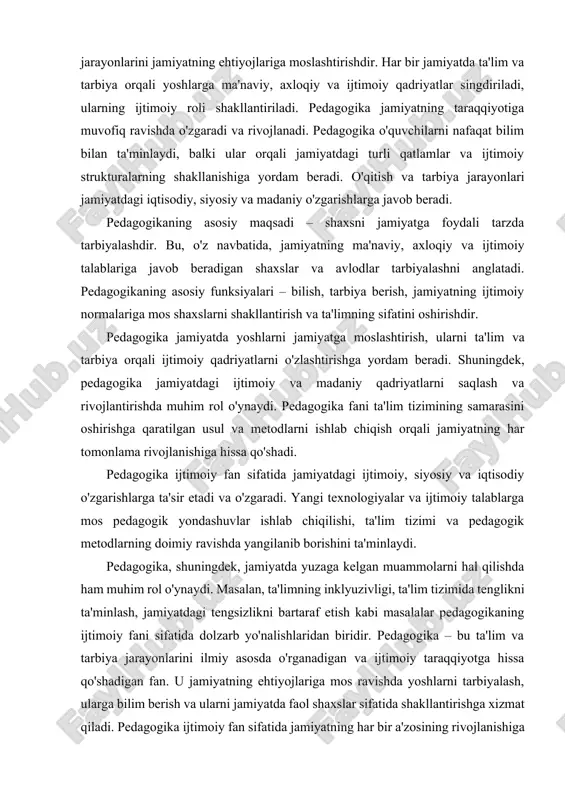 , axloqiy va ijtimoiy qadriyatlar singdiriladi, ularning ijtimoiy roli shakllantiriladi. pedagogika jamiyatning taraqqiyotiga muvofiq ravishda o'zgaradi va rivojlanadi. pedagogika o'quvchilarni nafaqat bilim bilan ta'minlaydi, balki ular orqali jamiyatdagi turli qatlamlar va ijtimoiy strukturalarning shakllanishiga yordam beradi. o'qitish va tarbiya jarayonlari jamiyatdagi iqtisodiy, siyosiy va madaniy o'zgarishlarga javob beradi. pedagogikaning asosiy maqsadi – shaxsni jamiyatga foydali tarzda tarbiyalashdir. bu, o'z navbatida, jamiyatning ma'naviy, axloqiy va ijtimoiy talablariga javob beradigan shaxslar va avlodlar tarbiyalashni anglatadi. pedagogikaning asosiy funksiyalari – bilish, tarbiya berish, jamiyatning ijtimoiy normalariga mos shaxslarni shakllantirish va ta'limning sifatini oshirishdir. pedagogika jamiyatda yoshlarni jamiyatga moslashtirish, ularni ta'lim va tarbiya orqali ijtimoiy qadriyatlarni o'zlashtirishga yordam beradi. shuningdek, pedagogika jamiyatdagi ijtimoiy va madaniy qadriyatlarni saqlash va rivojlantirishda muhim rol o'ynaydi. pedagogika fani ta'lim tizimining samarasini oshirishga qaratilgan usul va metodlarni ishlab chiqish orqali jamiyatning har tomonlama rivojlanishiga hissa qo'shadi. pedagogika ijtimoiy fan sifatida jamiyatdagi ijtimoiy, siyosiy va iqtisodiy o'zgarishlarga ta'sir etadi va …