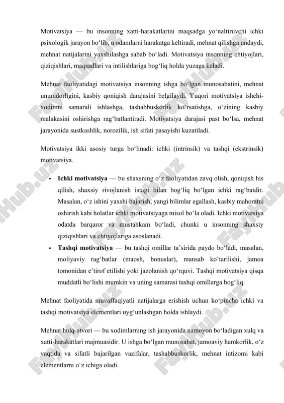 ti-harakatlari majmuasidir. u ishga bo‘lgan munosabat, jamoaviy hamkorlik, o‘z vaqtida va sifatli bajarilgan vazifalar, tashabbuskorlik, mehnat intizomi kabi elementlarni o‘z ichiga oladi. mehnat hulq-atvori motivatsiyaning tashqi ko‘rinishi sifatida qaralishi mumkin. agar xodimning ichki motivatsiyasi yuqori bo‘lsa, uning mehnat hulq-atvori ham ijobiy, faol bo‘ladi. boshqacha aytganda, yaxshi mehnat hulq-atvori shaxsdagi ichki rag‘batning namoyonidir. masalan, o‘z ishiga mas’uliyat bilan yondashish, yangiliklarga intilish, jamoada faol qatnashish — bularning barchasi yaxshi motivatsiya natijasidir. ammo, ba’zan tashqi muhit ta’siri, ijtimoiy munosabatlar, rahbariyat siyosati mehnat hulq-atvoriga salbiy ta’sir ko‘rsatishi mumkin. misol uchun, adolatsiz boshqaruv, past maosh, ish sharoitining yomonligi motivatsiyani pasaytiradi va mehnat hulq-atvorining buzilishiga olib keladi. mehnat faoliyatida motivatsiyani tushunish uchun turli nazariyalar mavjud. ular asosida tashkilotlar va rahbarlar ishchi xodimlarni rag‘batlantirish strategiyalarini ishlab chiqadilar. asosiy nazariyalar quyidagilar: · maslowning ehtiyojlar iyerarxiyasi nazariyasi: abraham maslow inson ehtiyojlarini piramida ko‘rinishida tasvirlagan. unga ko‘ra, inson avvalo asosiy fiziologik ehtiyojlarni qondirishi, so‘ngra xavfsizlik, ijtimoiy ehtiyojlar, e’tibor va o‘zini …