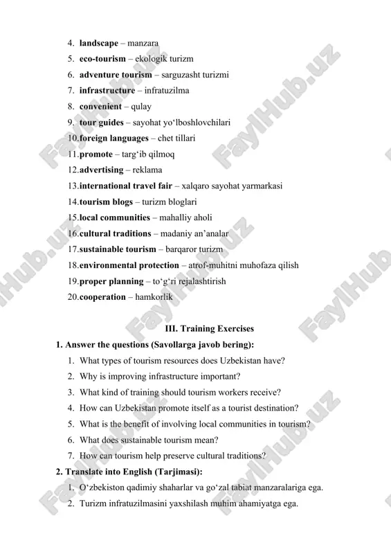 communities – mahalliy aholi 16. cultural traditions – madaniy an’analar 17. sustainable tourism – barqaror turizm 18. environmental protection – atrof-muhitni muhofaza qilish 19. proper planning – to‘g‘ri rejalashtirish 20. cooperation – hamkorlik iii. training exercises 1. answer the questions (savollarga javob bering): 1. what types of tourism resources does uzbekistan have? 2. why is improving infrastructure important? 3. what kind of training should tourism workers receive? 4. how can uzbekistan promote itself as a tourist destination? 5. what is the benefit of involving local communities in tourism? 6. what does sustainable tourism mean? 7. how can tourism help preserve cultural traditions? 2. translate into english (tarjimasi): 1. o‘zbekiston qadimiy shaharlar va go‘zal tabiat manzaralariga ega. 2. turizm infratuzilmasini yaxshilash muhim ahamiyatga ega. 3. sayohat xizmatlari xodimlari chet tillarini bilishi kerak. 4. mahalliy aholi turizm faoliyatida ishtirok etishi lozim. 5. barqaror turizm tabiatni asrashni ta’minlaydi. 3. find equivalents in the …
