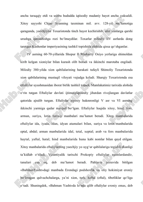 i vujudga keladi. sharqiy toxaristonda esa eftaliylar uyushmasidan iborat birlik tashkil topadi. mamlakatimiz tarixida alohida o‘rin tutgan eftaliylar davlati ijtimoiyiqtisodiy jihatdan rivojlangan davlatlar qatorida ajralib turgan. eftaliylar siyosiy hukmronligi v asr va vi asrning ikkinchi yarmiga qadar mavjud bo‘lgan. eftaliylar haqida xitoy, hind, fors, arman, suriya, lotin tarixiy manbalari ma’lumot beradi. xitoy manbalarida eftaliylar ida, iyada, idan, idyan atamalari bilan, suriya va lotin manbalarida eptal, abdal; arman manbalarida idal, tetal, xeptal; arab va fors manbalarida haytal, yaftal, hatal; hind manbalarida huna kabi nomlar bilan qayd etilgan. xitoy manbalarida eftaliylarning yuechjiy yo uyg‘ur qabilalariga tegishli ekanligi ta’kidlab o‘tiladi. vizantiyalik tarixchi prokopiy eftaliylar xunnlardandir, tanalari esa oq, deb ma’lumot beradi. pahlaviy yozuvida bitilgan «bahmanyasht»dagi manbada erondagi podshoxlik va oliy hokimiyat eroniy bo‘lmagan qulvachchalarga, ya’ni xion, turk, haftal (eftal), tibetliklar qo‘liga o‘tadi. shuningdek, «bahman yasht»da lo‘nda qilib eftaliylar eroniy emas, deb yozib qo‘yilgan. xitoy manbalarida idan (eftaliylar) sulolasi xan sulolasi davridan ma’lum katta …