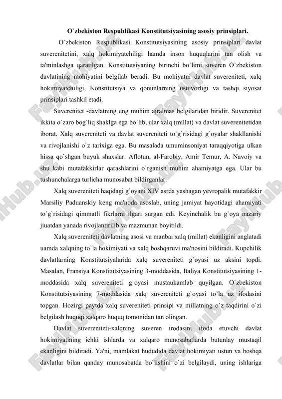 iston konstitutsiyasining 7-moddasida xalq suvereniteti g`oyasi to’la uz ifodasini topgan. hozirgi paytda xalq suvereniteti prinsipi va millatning o`z taqdirini o`zi belgilash huquqi xalqaro huquq tomonidan tan olingan. davlat suvereniteti-xalqning suveren irodasini ifoda etuvchi davlat hokimiyatining ichki ishlarda va xalqaro munosabatlarda butunlay mustaqil ekanligini bildiradi. ya'ni, mamlakat hududida davlat hokimiyati ustun va boshqa davlatlar bilan qanday munosabatda bo`lishini o`zi belgilaydi, uning ishlariga boshqa davlatlar aralashish huquqiga ega emas, deganidir. davlat suvereniteti uakidagi g`oyani xvi asrda fransiyalik mutafakkir jon boden ilgari surgan edi. uning fikricha suverenitet davlatning muuim belgisi bo`lib, suveren bulmagan davlat, davlat emas. j.boden davlat suvereniteti deganda, mutloq, bulinmas oliy uokimiyatni tasavvur qiladi. davlat suvereniteti g`oyasi uam bir qator davlatlar konstitutsiyalari mazmunida, xalqaro huquq hujjatlarida asosiy urinni egallaydi. jahondagi davlatlarni biri-biridan farqlovchi o`z nomlari bo`ladi. bizning davlatimiz konstitutsiyasining 1-moddasiga binoan -suveren demokratik respublika bo`lib, «o`zbekiston» yoki «o`zbekiston respublikasi» degan nomlar bilan ataladi, mazkur atamalar bir ma'noni bildiradi. o`zbekiston davlatining nomi …