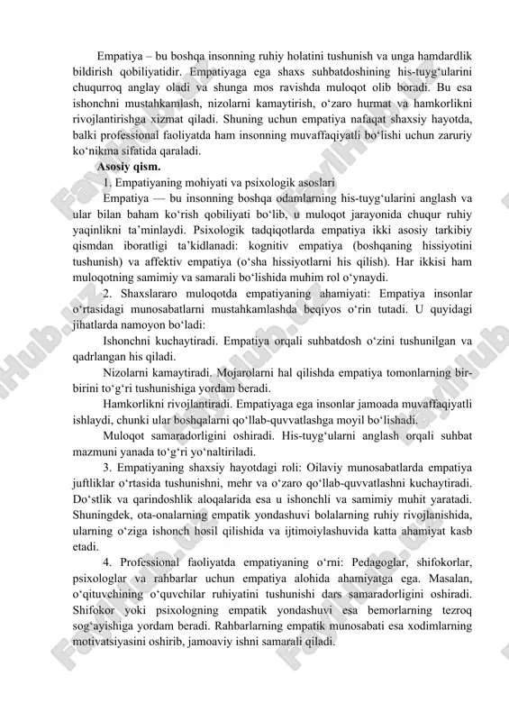 zardan, empatiya shaxslararo muloqotning samaradorligini ta’minlaydigan eng muhim psixologik omillardan biridir. empatiya – bu boshqa insonning ruhiy holatini tushunish va unga hamdardlik bildirish qobiliyatidir. empatiyaga ega shaxs suhbatdoshining his-tuyg‘ularini chuqurroq anglay oladi va shunga mos ravishda muloqot olib boradi. bu esa ishonchni mustahkamlash, nizolarni kamaytirish, o‘zaro hurmat va hamkorlikni rivojlantirishga xizmat qiladi. shuning uchun empatiya nafaqat shaxsiy hayotda, balki professional faoliyatda ham insonning muvaffaqiyatli bo‘lishi uchun zaruriy ko‘nikma sifatida qaraladi. asosiy qism. 1. empatiyaning mohiyati va psixologik asoslari empatiya — bu insonning boshqa odamlarning his-tuyg‘ularini anglash va ular bilan baham ko‘rish qobiliyati bo‘lib, u muloqot jarayonida chuqur ruhiy yaqinlikni ta’minlaydi. psixologik tadqiqotlarda empatiya ikki asosiy tarkibiy qismdan iboratligi ta’kidlanadi: kognitiv empatiya (boshqaning hissiyotini tushunish) va affektiv empatiya (o‘sha hissiyotlarni his qilish). har ikkisi ham muloqotning samimiy va samarali bo‘lishida muhim rol o‘ynaydi. 2. shaxslararo muloqotda empatiyaning ahamiyati: empatiya insonlar o‘rtasidagi munosabatlarni mustahkamlashda beqiyos o‘rin tutadi. u quyidagi jihatlarda namoyon bo‘ladi: …