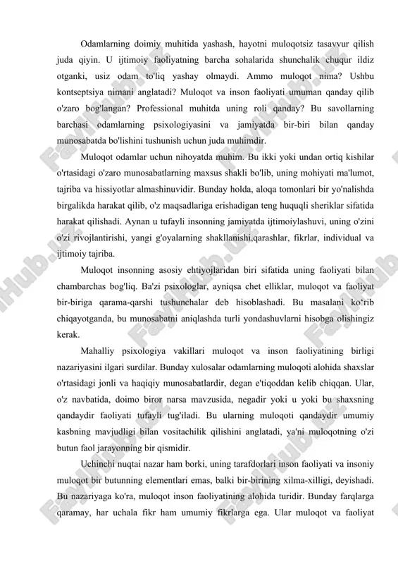 lik qilishini anglatadi, ya'ni muloqotning o'zi butun faol jarayonning bir qismidir. uchinchi nuqtai nazar ham borki, uning tarafdorlari inson faoliyati va insoniy muloqot bir butunning elementlari emas, balki bir-birining xilma-xilligi, deyishadi. bu nazariyaga ko'ra, muloqot inson faoliyatining alohida turidir. bunday farqlarga qaramay, har uchala fikr ham umumiy fikrlarga ega. ular muloqot va faoliyat o'rtasidagi yaqin va ajralmas aloqani tasdiqlaydi va ularni faqat bir-birining kontekstida tahlil qilish kerak, deb hisoblaydi. muloqotning ahamiyatini so'z bilan ifodalash qiyin. uhamma joyda kerak: kundalik hayotda, ijtimoiy faoliyatda, ishda. butun korxonaning muvaffaqiyati ba'zan uning samaradorligi darajasiga bog'liq. agar muloqot yaxshi qurilgan bo'lsa, odamlar o'rtasida nizo va noqulay vaziyatlar yuzaga kelishi ehtimoli minimallashtiriladi. ammo muloqot va muloqot bir xil narsa emas. ko'pincha bu tushunchalar sinonim sifatida ishlatiladi, garchi ularning mohiyatini o'rgansangiz, ular o'rtasida farq borligi ayon bo'ladi. muloqot - bu ikki komponentning har qanday o'zaro ta'siri, uning asosiy vazifasi ma'lumot almashishdir. agar biz muloqotni axborot oqimi deb …
