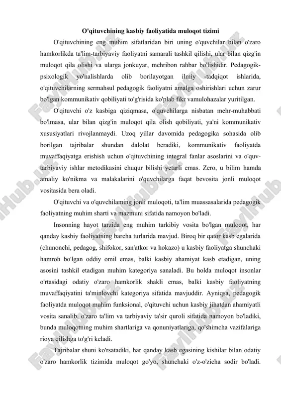 un kasbiy jihatdan ahamiyatli vosita sanalib, o'zaro ta'lim va tarbiyaviy ta'sir quroli sifatida namoyon bo'ladiki, bunda muloqotning muhim shartlariga va qonuniyatlariga, qo'shimcha vazifalariga rioya qilishga to'g'ri keladi. tajribalar shuni ko'rsatadiki, har qanday kasb egasining kishilar bilan odatiy o'zaro hamkorlik tizimida muloqot go'yo, shunchaki o'z-o'zicha sodir bo'ladi. ma'lum bir maqsadga qaratilgan ta'lim-tarbiyaviy jarayonda esa, muloqot ijtimoiy vazifaga aylanadi, natijada o'qituvchi pedagogik muloqot qonuniyatlarim" puxta bilishi, kommunikativ qobiliyat va kommunikativ madaniyatga ega bo'lishi talab qilinadi. odatiy va kasbiy kommunikativ vaziyatni qiyoslab ko'rramiz. aytaylik, do'stingizga nimanidir gapirib berayapsiz. masalan, biror ko'rgan filmingiz to'g'risida, uning mazmun va g'oyasini bemalol so'zlayapsiz. bu holda muloqotning turmushda ro'y beradigan odatiy kommunikativ shaklidagi shaxsga yo'naltirilgan tizimi bilan ish ko'rgan bo'lasiz. tasavvur qiling, sizga shu vazifani auditoriyada, minbarda turib, o'quvchilar oldiga chiqib gapirib berish taklif etildi. siz kommunikatsiyani amalga oshirish vazifasini, avvalo, muloqotning tabiiy shakllari o'rniga kasbiy-funksional javobgarlik hissini, ya'ni kasbiy jihatdan anchagina murakkablashgan pedagogik faoliyatm" darhol his etasiz. …