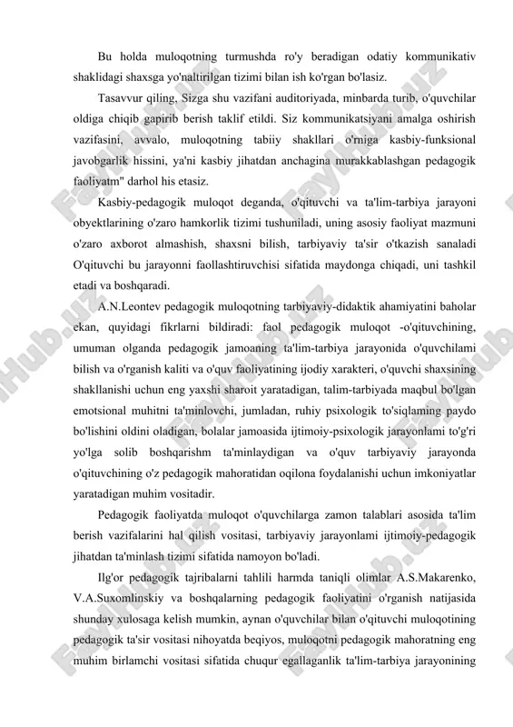 o'quvchilar oldiga chiqib gapirib berish taklif etildi. siz kommunikatsiyani amalga oshirish vazifasini, avvalo, muloqotning tabiiy shakllari o'rniga kasbiy-funksional javobgarlik hissini, ya'ni kasbiy jihatdan anchagina murakkablashgan pedagogik faoliyatm" darhol his etasiz. kasbiy-pedagogik muloqot deganda, o'qituvchi va ta'lim-tarbiya jarayoni obyektlarining o'zaro hamkorlik tizimi tushuniladi, uning asosiy faoliyat mazmuni o'zaro axborot almashish, shaxsni bilish, tarbiyaviy ta'sir o'tkazish sanaladi o'qituvchi bu jarayonni faollashtiruvchisi sifatida maydonga chiqadi, uni tashkil etadi va boshqaradi. a.n.leontev pedagogik muloqotning tarbiyaviy-didaktik ahamiyatini baholar ekan, quyidagi fikrlarni bildiradi: faol pedagogik muloqot -o'qituvchining, umuman olganda pedagogik jamoaning ta'lim-tarbiya jarayonida o'quvchilami bilish va o'rganish kaliti va o'quv faoliyatining ijodiy xarakteri, o'quvchi shaxsining shakllanishi uchun eng yaxshi sharoit yaratadigan, talim-tarbiyada maqbul bo'lgan emotsional muhitni ta'minlovchi, jumladan, ruhiy psixologik to'siqlaming paydo bo'lishini oldini oladigan, bolalar jamoasida ijtimoiy-psixologik jarayonlami to'g'ri yo'lga solib boshqarishm ta'minlaydigan va o'quv tarbiyaviy jarayonda o'qituvchining o'z pedagogik mahoratidan oqilona foydalanishi uchun imkoniyatlar yaratadigan muhim vositadir. pedagogik faoliyatda muloqot o'quvchilarga zamon talablari asosida …