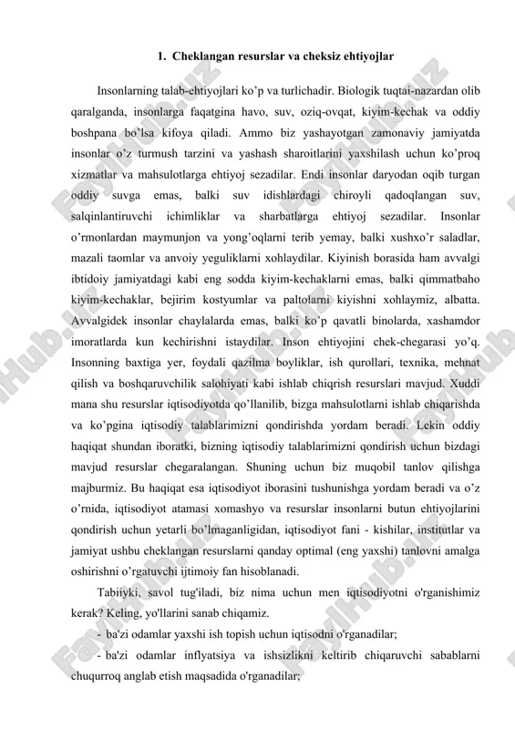 i qondirish uchun yetarli bo’lmaganligidan, iqtisodiyot fani - kishilar, institutlar va jamiyat ushbu cheklangan resurslarni qanday optimal (eng yaxshi) tanlovni amalga oshirishni o’rgatuvchi ijtimoiy fan hisoblanadi. tabiiyki, savol tug'iladi, biz nima uchun men iqtisodiyotni o'rganishimiz kerak? keling, yo'llarini sanab chiqamiz. · ba'zi odamlar yaxshi ish topish uchun iqtisodni o'rganadilar; · ba'zi odamlar inflyatsiya va ishsizlikni keltirib chiqaruvchi sabablarni chuqurroq anglab etish maqsadida o'rganadilar; · ba'zilar esa qanday chora-tadbirlar global isishni sekinlashtirishi yoki maxsus savdo markalari hamda "xitoyda ishlab chiqarilgan" degani nimani anglatishini tushunishni xohlashadi. iqtisodiyot fani va uning qonun-qoidalarini bilish uchun, eng avvalo, iqtisodiyot va uning vazifalari to‘g‘risida tasavvurga ega bo‘lish lozim. insoniyat hayoti va uning taraqqiyoti juda murakkab, ko‘p qirrali va g‘oyat chigal muammolarga boydir. bu muammolar kishilarning moddiy ne’matlar ishlab chiqarish, xizmatlar ko‘rsatish, fan, madaniyat, siyosat, mafkura, axloq, davlatni boshqarish sohalaridagi va nihoyat, oiladagi va boshqa faoliyat turlarining borgan sari ko‘payib, rivojlanib hamda ularning o‘zgarib borishi natijasida vujudga …