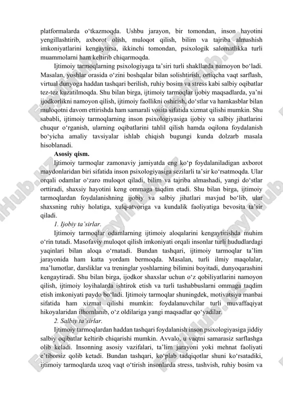 , communication, information exchange. kirish: bugungi kunda ijtimoiy tarmoqlar inson hayotining ajralmas qismiga aylanib ulgurgan. axborot texnologiyalari va raqamli kommunikatsiya vositalarining tezkor rivojlanishi natijasida odamlar o‘z vaqtining katta qismini internet va turli ijtimoiy platformalarda o‘tkazmoqda. ushbu jarayon, bir tomondan, inson hayotini yengillashtirib, axborot olish, muloqot qilish, bilim va tajriba almashish imkoniyatlarini kengaytirsa, ikkinchi tomondan, psixologik salomatlikka turli muammolarni ham keltirib chiqarmoqda. ijtimoiy tarmoqlarning psixologiyaga ta’siri turli shakllarda namoyon bo‘ladi. masalan, yoshlar orasida o‘zini boshqalar bilan solishtirish, ortiqcha vaqt sarflash, virtual dunyoga haddan tashqari berilish, ruhiy bosim va stress kabi salbiy oqibatlar tez-tez kuzatilmoqda. shu bilan birga, ijtimoiy tarmoqlar ijobiy maqsadlarda, ya’ni ijodkorlikni namoyon qilish, ijtimoiy faollikni oshirish, do‘stlar va hamkasblar bilan muloqotni davom ettirishda ham samarali vosita sifatida xizmat qilishi mumkin. shu sababli, ijtimoiy tarmoqlarning inson psixologiyasiga ijobiy va salbiy jihatlarini chuqur o‘rganish, ularning oqibatlarini tahlil qilish hamda oqilona foydalanish bo‘yicha amaliy tavsiyalar ishlab chiqish bugungi kunda dolzarb masala hisoblanadi. …