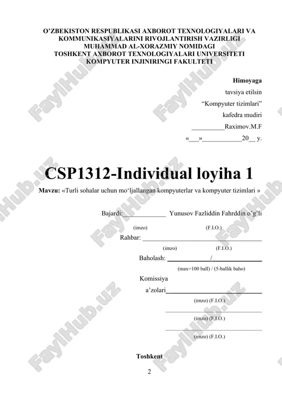 iya ism bilan nomlanib arxivlanadi hamda o’qituvchiga telegram kanaliga tashlab beriladi. 15.loyihani hisobotidan kelib chiqqan holda powerpoint dasturida taqdimot qilinadi hamda hisobot bilan birgalikda cms.tuit.uz tizimiga joylanadi. taqdimotning slaydlari soni 8 tadan 20 gacha bo’lishi mumkun. o’zbekiston respublikasi axborot texnologiyalari va kommunikasiyalarini rivojlantirish vazirligi muhammad al-xorazmiy nomidagi toshkent axborot texnologiyalari universiteti kompyuter injiniringi fakulteti himoyaga tavsiya etilsin “kompyuter tizimlari” kafedra mudiri __________raximov.m.f «___»____________20__ y. csp1312-individual loyiha 1 mavzu: «turli sohalar uchun mo‘ljallangan kompyuterlar va kompyuter tizimlari » bajardi:_____________ yunusov fazliddin fahrddin o’g’li (imzo) (f.i.o.) rahbar: ____________________________________ (imzo) (f.i.o.) baholash: _____________/_______________ (max=100 ball) / (5-ballik baho) komissiya a’zolari_____________________________ (imzo) (f.i.o.) _____________________________________ (imzo) (f.i.o.) _____________________________________ (imzo) (f.i.o.) toshkent csp1312-individual loyiha 1 haqida ma’lumotlar 1 yunusov fazliddin fahrddin o’g’li 5 kurs skif 026-18 skio’ guruhi talabasi ta’lim yo’nalishi: 5330500-kompyuter injiniringi (kompyuter injiniringi sirtqi) tel nomer (+998 94) 945 25 37 2 tanlangan mavzu nomi turli sohalar uchun mo‘ljallangan kompyuterlar va kompyuter tizimlari. 3 …