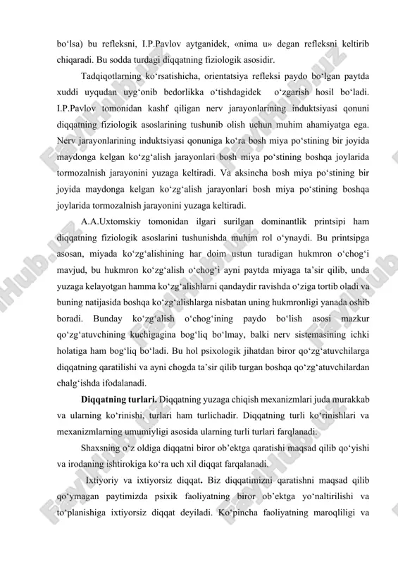 sodda turdagi diqqatning fiziologik asosidir. tadqiqotlarning ko‘rsatishicha, orientatsiya refleksi paydo bo‘lgan paytda xuddi uyqudan uyg‘onib bedorlikka o‘tishdagidek o‘zgarish hosil bo‘ladi. i.p.pavlov tomonidan kashf qiligan nerv jarayonlarining induktsiyasi qonuni diqqatning fiziologik asoslarining tushunib olish uchun muhim ahamiyatga ega. nerv jarayonlarining induktsiyasi qonuniga ko‘ra bosh miya po‘stining bir joyida maydonga kelgan ko‘zg‘alish jarayonlari bosh miya po‘stining boshqa joylarida tormozalnish jarayonini yuzaga keltiradi. va aksincha bosh miya po‘stining bir joyida maydonga kelgan ko‘zg‘alish jarayonlari bosh miya po‘stining boshqa joylarida tormozalnish jarayonini yuzaga keltiradi. a.a.uxtomskiy tomonidan ilgari surilgan dominantlik printsipi ham diqqatning fiziologik asoslarini tushunishda muhim rol o‘ynaydi. bu printsipga asosan, miyada ko‘zg‘alishining har doim ustun turadigan hukmron o‘chog‘i mavjud, bu hukmron ko‘zg‘alish o‘chog‘i ayni paytda miyaga ta’sir qilib, unda yuzaga kelayotgan hamma ko‘zg‘alishlarni qandaydir ravishda o‘ziga tortib oladi va buning natijasida boshqa ko‘zg‘alishlarga nisbatan uning hukmronligi yanada oshib boradi. bunday ko‘zg‘alish o‘chog‘ining paydo bo‘lish asosi mazkur qo‘zg‘atuvchining kuchigagina bog‘liq bo‘lmay, balki nerv sistemasining …