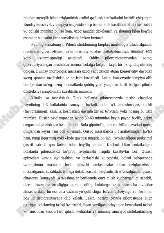 keladi. pilorostenoz haqidagi bunday fikirlar, bemorlarni oziqlantirishi to‘xtatilgandan so‘ng, obstruktiv holatlar yo‘qolishi bilan o‘z klinik isbotini topadi. aynan shu kuzatuvlar pilorostenozni davolashda noxirurgik usulni - ko‘p vaqt oz miqdor suyuqlik bilan oziqlantirish usulini qo‘llash harakatlarini keltirib chiqargan. bunday konservativ terapiya natijasida ko‘p bemorlarda kasallikni klinik ko‘rinishi yo‘qolishi mumkin bo‘lsa ham, uzoq muddat davolanish va shuning bilan bog‘liq asoratlar bu usulni keng tarqalishiga imkon bermadi. patologik anatomiya. pilorik sfinkterining bioptati morfologik tekshirilganda, mushaklar gipertrofiyasi, ya’ni ularning tolalari kattalashganligi, umumiy soni ko‘p o‘zgarmaganligi aniqlandi. oddiy piloromiotomiyadan so‘ng, gipertrofiyalangan mushaklar normal holatga kelgan, faqat bir oz qoldiq chandiq qolgan. bunday morfologik manzara uzoq vaqt davom etgan konservativ davodan so‘ng spontan tuzalishdan so‘ng ham kuzatiladi. lekin, konservativ terapiya olib borilgandan so‘ng, uzoq muddatlarda qoldiq yoki yangidan hosil bo‘lgan pilorik obstruksiya simptomlari kuzatilishi mumkin. klinika va tashxislash. tipik hollarda pilorostenozda qusish chaqaloq hayotining 2-3 haftalarida namayon bo‘ladi, doim o‘t aralashmagan, kuchli (favvorasimon), kasallik boshlanish davrida …