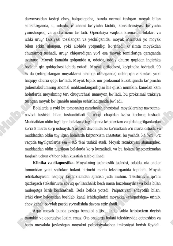 da erkak gormonlarning eng yuqori darajasi 28-haftada aniqlangan. shunday qilib, moyaklarning tushish jarayonining to‘xtashi erkak gormonlari darajasining pasayishi yoki a’zoning bu gormonlar ta’siriga to‘g‘ri javob bermasligi tufayli deb hisoblanadi. tushmagan moyak har qanday joyda aniqlanishi mumkin – buyrak darvozasidan tashqi chov halqasigacha, bunda normal tushgan moyak bilan solishtirganda, u, odatda, o‘lchami bo‘yicha kichik, konsistensiyasi bo‘yicha yumshoqroq va ancha uzun bo‘ladi. operatsiya vaqtida kremaster tolalari va ichki urug‘ fassiyasi tozalangan va yechilganida, moyak o‘simtasi yo moyak bilan erkin ulangan, yoki alohida yotganligi ko‘rinadi. o‘simta moyakdan chuqurroq tushadi, urug‘ chiqaradigan yo‘l esa moyak tomirlariga qaraganda uzunroq. moyak kanalda qolganida u, odatda, oddiy churra qopidan ingichka bo‘lgan qin qobiqchasi ichida yotadi. moyak ortiqchasi, ko‘pincha bo‘rtadi. 90 % da (retragirlangan moyaklarni hisobga olmaganda) ochiq qin o‘simtasi yoki haqiqiy churra qopi bo‘ladi. moyak topib, uni proksimal kuzatilganda ko‘pincha gubernakulumning anomal mahkamlanganligini his qilish mumkin. kamdan kam holatlarda moyakning teri chuqurchasi namoyon bo‘ladi, bu proksimal traksiya …