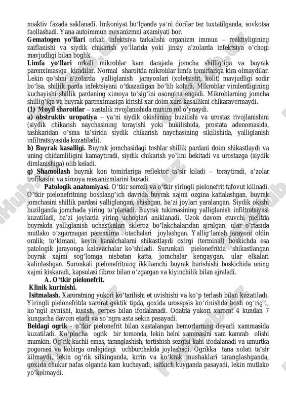 an ba’zi bemorlar butunlay sogayganday bo’ladi. etiologiyasi 2 yo’nalishda boradi :yunalishi: – kasallikni kelitirib chikaruvchi asosiy omillari ya’ni, infektsiya, viruslar, siydik chikarishdagi mexanik tusiklar, xomiladorlik ,toshlar, o’smalar, o’tkir pielonefrit o’z vaktida davolanmaganda, ichakda yiringli kasalliklari. (1) yo’nalishi: – bu kasallikni kelib chikishiga sharoit yaratib beruvchi omillar ya’ni, namgarchilik zax erlarda ishlash, sovkatish xavo tufayli va boshkalar. patogenezida infektsiya buyrakga 3 ta yul orkali kiradi: (1) urinogen (siydik chikaruvchi yo’llar devoridan ko’tarilishi tufayli); (2) gematogen (uzokda joylashgan a’zolardlargi infektsiya uchoglaridan); (3) limfogen (qo’shni organlardan). urinogenli pielonefritda kasal ko’zgatuvchi omillar siydik chikaruvchi naycha devoridan o’zlarining faol xarakati bilan yoki siydik chikaruvchi naychaning antiperistaltikasi (reflyuksi) natijasida va jomchada bosim ko’tarilishi tufayli jomcha – buyrak reflyuksi vositasida buyrak parenximasiga kirishi mumkin. mikroblarni atipik xilini axamiyati bor. yaxshi davolanmagan utkir pielonefritdan keyin mikrob buyrakning magiz kismida noaktiv fazada saklanadi. imkoniyat bo’lganda ya’ni dorilar tez tuxtatilganda, sovkotsa faollashadi. yana autoimmun mexanizmni axamiyati bor. gematogen yo’llari orkali …