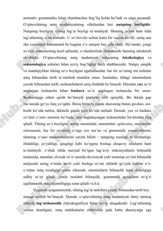 va unga tayanadi. o‘qituvchining nutq madaniyatining sifatlaridan biri nutqning boyligidir. nutqning boyligini tilning lug’at boyligi ta`minlaydi. shuning uchun ham tilda lug’atlarning o‘rni kattadir. u so‘zlovchi uchun katta bir xazina bo‘lib, notiq ana shu xazinadan bahramand bo‘lsagina o‘z nutqini boy qila oladi. ma`lumki, yangi so‘zlar, atamalarning hosil qilinishi, o‘zlashtirilishi tilshunoslik fanining tekshirish ob`ektidir. o‘qituvchining nutq madaniyati sohasining leksikologiya va semasiologiya sohalari bilan uzviy bog’liqligi hech shubhasizdir. nutqiy aniqlik va mantiqiylikni tilning so‘z boyligini egallamasdan, har bir so‘zning ma`nolarini aniq bilmasdan turib ta`minlash mumkin emas. jumladan, tildagi sinonimlarni yaxshi bilmasdan turib, tushunchalarni aniq ifodalab bo‘lmaydi. masalan yuz so‘zi anglatgan tushuncha bilan bashara so‘zi anglatgan tushuncha bir emas: basharangga odam qarab bo‘lmaydi gaplarini olib qaraylik. bu ikkala gap ma`nosida go‘yo farq yo‘qdek. biroq birinchi gapda shaxsning butun gavdasi, ust-boshi ko‘zda tutilsa, ikkinchi gapda yuzi ko‘zda tutiladi. demak, yuz va bashara so‘zlari o‘zaro sinonim bo‘lsada, ular anglatayotgan tushunchalar bir-biridan farq qiladi. tilning so‘z boyligini, …