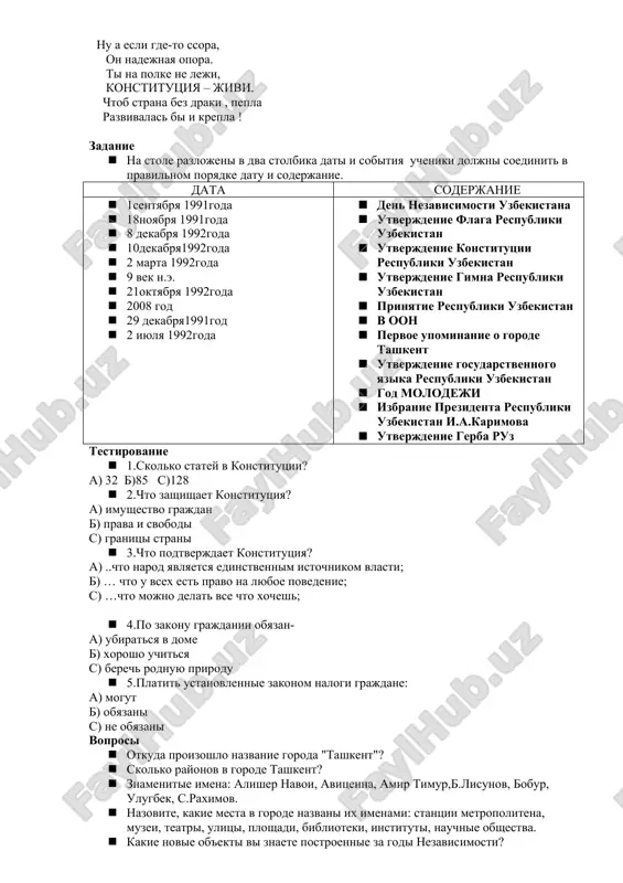 rosi. · iz nije perechislennix imen i familiy vibrat uzbekskix poetov i pisateley: alisher navoi k.i.chukovskiy raim farxadi s.mixalkov a.barto a.tayts r.talipov m.ashrafi a.aripov k.paustovskiy · prochitat virazitelno stixotvorenie uzbekskogo poeta o rodine. · rasskazat uzbekskie narodnie poslovitsi. · rasskazat ob obichayax i traditsiyax uzbekskogo naroda. · nazvat iz kakogo proizvedeniya privodyatsya strochki. est u nas odin zakon , i stoit na straje on. vsex lyudey lyubogo pola ot bedi i proizvola on nas sdelaet silnee. nu a esli gde-to ssora, on nadejnaya opora. ti na polke ne leji, konstitutsiya – jivi. chtob strana bez draki , pepla razvivalas bi i krepla ! zadanie · na stole razlojeni v dva stolbika dati i sobitiya ucheniki doljni soedinit v pravilnom poryadke datu i soderjanie. data soderjanie · 1sentyabrya 1991goda · 18noyabrya 1991goda · 8 dekabrya 1992goda · 10dekabrya1992goda · 2 marta 1992goda · 9 vek n.e. · 21oktyabrya 1992goda · 2008 …