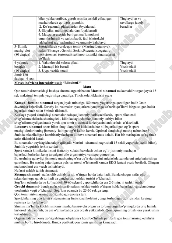uvchi ta’lim oluvchilar tayyorgarlik bosqichi 5 daqiqa 1.auditoriya tozaligini nazorat qiladi 2.talabalarni mashg‘ulotga tayyorgarligini tekshiradi 3.davomatni nazorat qiladi talabalar amaliy mashgulotga tayyor bo’lishi kerak, davomat to’liq bo’lishi kerak 1. mavzuga kirish (15 daqiqa) 1.mavzu bo‘yicha o‘quv mazmunini tayyorlash. 2.kirish ma’ruzasi uchun taqdimot slaydalarini tayyorlash 3. fanni o‘rganishda foydalaniladigan adabiyotlar ro‘yxatini ishlab chiqish talabalar tinglaydilar 2 – asosiy bosqich (50 daqiqa) 1. talabalarni kichik guruhlarga bo‘lib, mavzu bo‘yicha savollarni beradi. “bilasizmi?”usuli talabaga savol beriladi va talabaning javoblari oxirida to’ldi.puxta o`ylangan strategiya bo‘lib, uni ealabalar bilan yakka tartibda, guruh asosida tashkil etiladigan mashulotlarda qo‘llash mumkin. 2. ko‘rgazmali plakatlardan foydalanadi 3. slaydlar, multimedialardan foydalanadi 4. mavzular asosida berilgan ma’lumotlarni umumlashtiradi va xulosalaydi, faol ishtirokchi talabalarni rag‘batlantiradi va umumiy baholaydi kichik guruhlarga bo‘linadilar tomosha qiladilar qatnashadilar tinglaydilar va savollarga javob beradilar 3- klinik mashg’ulot (80 daqiqa) sportchilarda yurak-qon tomir (martine,letunova), nafas (shtange , genchi, serkin,rozental),vegetativ nervsistemasi (ortostatikvaklinoortostatik) sinamalarini qo’llash. 4-yakuniy bosqich (10 daqiqa) 1. …