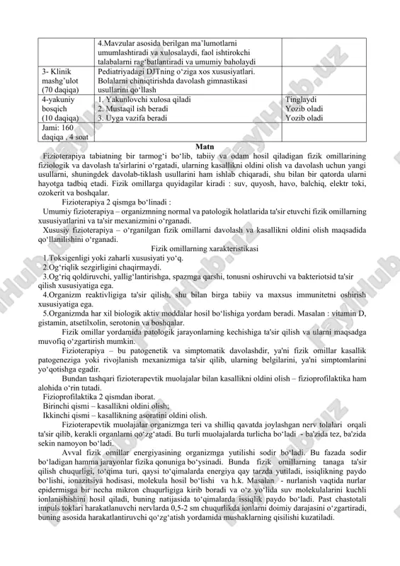 aqiqa) 1. talabalarni kichik guruhlarga bo‘lib, mavzu bo‘yicha savollarni beradi. “klaster”usuli puxta o`ylangan strategiya bo‘lib, uni ealabalar bilan yakka tartibda, guruh asosida tashkil etiladigan mashulotlarda qo‘llash mumkin. klasterlar ilgari surilgan oyalarni umumlashtirish, ular o‘rtasidagi aloqalarni topish imkoniyatini yaratadi. 2. ko‘rgazmali plakatlardan foydalanadi 3. slaydlar, multimedialardan foydalanadi 4.mavzular asosida berilgan ma’lumotlarni umumlashtiradi va xulosalaydi, faol ishtirokchi talabalarni rag‘batlantiradi va umumiy baholaydi kichik guruhlarga bo‘linadilar tomosha qiladilar qatnashadilar tinglaydilar va savollarga javob beradilar 3- klinik mashg’ulot (70 daqiqa) pediatriyadagi djtning o‘ziga xos xususiyatlari. bolalarni chiniqtirishda davolash gimnastikasi usullarini qo‘llash 4-yakuniy bosqich (10 daqiqa) 1. yakunlovchi xulosa qiladi 2. mustaqil ish beradi 3. uyga vazifa beradi tinglaydi yozib oladi yozib oladi jami: 160 daqiqa , 4 soat matn fizioterapiya tabiatning bir tarmog‘i bo‘lib, tabiiy va odam hosil qiladigan fizik omillarining fiziologik va davolash ta'sirlarini o‘rgatadi, ularning kasallikni oldini olish va davolash uchun yangi usullarni, shuningdek davolab-tiklash usullarini ham ishlab chiqaradi, shu bilan bir …