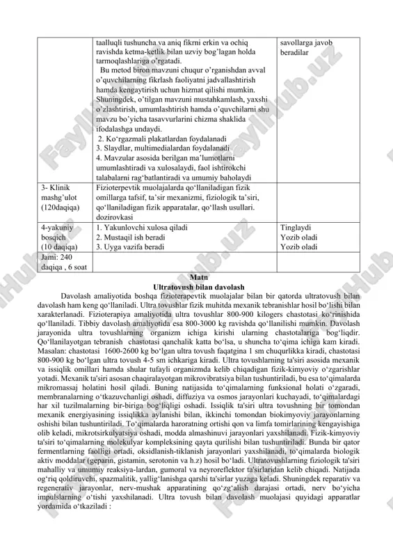 di. “aqliy hujum”usuli fikrlarning tarmoqlanishi - bu pedagogik stratigiya bo’lib, u o’quvchilarni biron bir mavzuni chuqur o’rganishlariga yordam berib, o’quvchilarni mavzuga taalluqli tushuncha va aniq fikrni erkin va ochiq ravishda ketma-ketlik bilan uzviy bog’lagan holda tarmoqlashlariga o’rgatadi. bu metod biron mavzuni chuqur o’rganishdan avval o’quvchilarning fikrlash faoliyatni jadvallashtirish hamda kengaytirish uchun hizmat qilishi mumkin. shuningdek, o’tilgan mavzuni mustahkamlash, yaxshi o’zlashtirish, umumlashtirish hamda o’quvchilarni shu mavzu bo’yicha tasavvurlarini chizma shaklida ifodalashga undaydi. 2. ko‘rgazmali plakatlardan foydalanadi 3. slaydlar, multimedialardan foydalanadi 4. mavzular asosida berilgan ma’lumotlarni umumlashtiradi va xulosalaydi, faol ishtirokchi talabalarni rag‘batlantiradi va umumiy baholaydi kichik guruhlarga bo‘linadilar tomosha qiladilar qatnashadilar tinglaydilar va savollarga javob beradilar 3- klinik mashg’ulot (120daqiqa) fizioterpevtik muolajalarda qo‘llaniladigan fizik omillarga tafsif, ta’sir mexanizmi, fiziologik ta’siri, qo‘llaniladigan fizik apparatalar, qo‘llash usullari. dozirovkasi 4-yakuniy bosqich (10 daqiqa) 1. yakunlovchi xulosa qiladi 2. mustaqil ish beradi 3. uyga vazifa beradi tinglaydi yozib oladi yozib oladi jami: 240 daqiqa , …