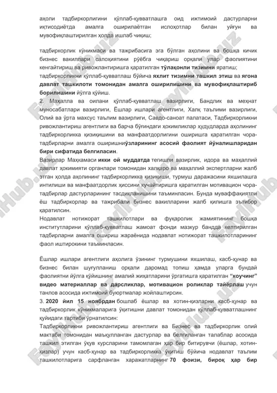 ajribasiga ega bo'lgan aholini va boshqa kichik biznes vakillari salohiyatini ro'yobga chiqarish orqali ular faoliyatini kengaytirish va rivojlantirishga qaratilgan to'laqonli tizimni yaratish; tadbirkorlikni qo'llab-quvvatlash bo'yicha yaxlit tizimni tashkil etish va yagona davlat tashkiloti tomonidan amalga oshirilishini va muvofiqlashtirib borilishini yo'lga qo'yish. 2. mahalla va oilani qo'llab-quvvatlash vazirligi, bandlik va mehnat munosabatlari vazirligi, yoshlar ishlari agentligi, xalq ta'limi vazirligi, oliy va o'rta maxsus ta'lim vazirligi, savdo-sanoat palatasi, tadbirkorlikni rivojlantirish agentligi va barcha bo'g'indagi hokimliklar hududlarda aholining tadbirkorlikka qiziqishini va manfaatdorligini oshirishga qaratilgan chora-tadbirlarni amalga oshirishnio'zlarining asosiy faoliyat yo'nalishlaridan biri sifatida belgilasin. vazirlar mahkamasi ikki oy muddatda tegishli vazirlik, idora va mahalliy davlat hokimiyati organlari tomonidan xalqaro va mahalliy ekspertlarni jalb etgan holda aholining tadbirkorlikka qiziqishi, turmush darajasini yaxshilashga intilishi va manfaatdorlik hissini kuchaytirishga qaratilgan motivatsion chora-tadbirlar dasturlarining tasdiqlanishini ta'minlasin. bunda muvaffaqiyatli yosh tadbirkorlar va tajribali biznes vakillarini jalb qilishga e'tibor qaratilsin. nodavlat notijorat tashkilotlari va fuqarolik jamiyatining boshqa institutlarini qo'llab-quvvatlash jamoat …