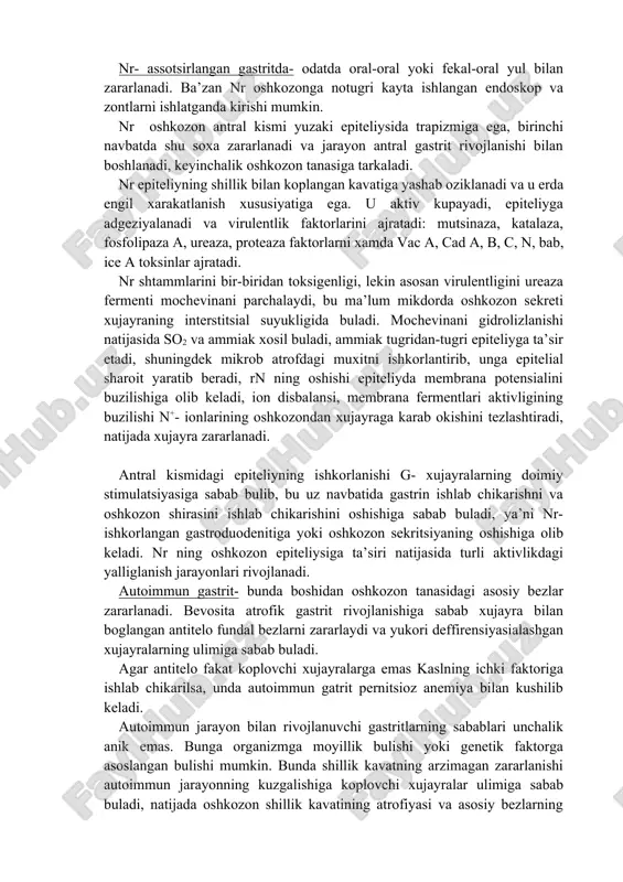 yoki fekal-oral yul bilan zararlanadi. ba’zan nr oshkozonga notugri kayta ishlangan endoskop va zontlarni ishlatganda kirishi mumkin. nr oshkozon antral kismi yuzaki epiteliysida trapizmiga ega, birinchi navbatda shu soxa zararlanadi va jarayon antral gastrit rivojlanishi bilan boshlanadi, keyinchalik oshkozon tanasiga tarkaladi. nr epiteliyning shillik bilan koplangan kavatiga yashab oziklanadi va u erda engil xarakatlanish xususiyatiga ega. u aktiv kupayadi, epiteliyga adgeziyalanadi va virulentlik faktorlarini ajratadi: mutsinaza, katalaza, fosfolipaza a, ureaza, proteaza faktorlarni xamda vac a, cad a, b, c, n, bab, ice a toksinlar ajratadi. nr shtammlarini bir-biridan toksigenligi, lekin asosan virulentligini ureaza fermenti mochevinani parchalaydi, bu ma’lum mikdorda oshkozon sekreti xujayraning interstitsial suyukligida buladi. mochevinani gidrolizlanishi natijasida so2 va ammiak xosil buladi, ammiak tugridan-tugri epiteliyga ta’sir etadi, shuningdek mikrob atrofdagi muxitni ishkorlantirib, unga epitelial sharoit yaratib beradi, rn ning oshishi epiteliyda membrana potensialini buzilishiga olib keladi, ion disbalansi, membrana fermentlari aktivligining buzilishi n+- ionlarining oshkozondan xujayraga karab okishini tezlashtiradi, …