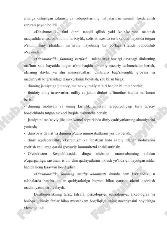 otida tutgan o‘rnini ilmiy jihatdan, ma’naviy hayotning bir bo‘lagi sifatida yondoshib o‘rganadi. «dinshunoslik» fanining vazifasi – talabalarga hozirgi davrdagi dinlarning ma’lum xalq hayotida tutgan o‘rni haqida umumiy nazariy tushunchalar berish, ularning davlat va din munosabatlari, dinlararo bag‘rikenglik g‘oyasi va madaniyati to‘g‘risidagi tasavvurlarini boyitish, shu bilan birga: · dinning jamiyatga ijtimoiy, ma’naviy, ruhiy ta’siri haqida bilimlar berish; · ibtidoiy diniy tasavvurlar, milliy va jahon dinlari ta’limotlari haqida ma’lumot berish; · dinning mohiyati va uning kishilik jamiyati taraqqiyotidagi turli tarixiy bosqichlarda tutgan mavqei haqida tushuncha berish; · jamiyatni ma’naviy jihatdan kamol toptirishda diniy qadriyatlarning ahamiyatini yoritish; · dunyoviy davlat va dinning o‘zaro munosabatlarini yoritib berish; · diniy aqidaparastlik, ekstremizm va fanatizm kabi salbiy illatlar mohiyatini yoritish va ularga qarshi g‘oyaviy immunitetni shakllantirish; · o‘zbekiston respublikasida dinga nisbatan munosabatning tubdan o‘zgarganligi, xususan, islom dini qadriyatlarini tiklash yo‘lida qilinayotgan ishlar haqida keng tasavvur hosil qilish. «dinshunoslik» fanining amaliy ahamiyati shunda ham ko‘rinadiki, u talabalarda …
