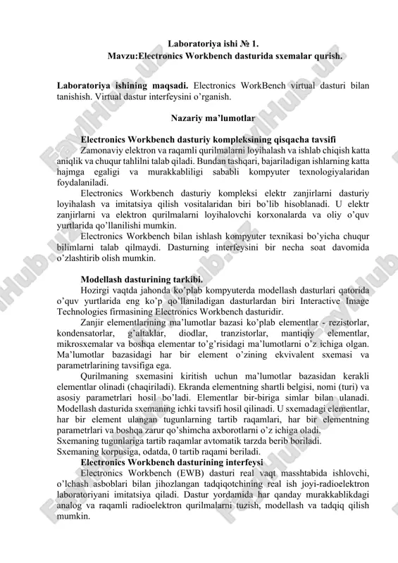 o’quv o’rni fakultet nomlari guruh raqami, talaba familiyasi va zaruriy bo’lgan boshqa yozuvlar va (titul varaq namunasi) berilgan bo’lishi kerak. laboratoriya ishlari universal stendlarda yokishaxsiy kompyuterlarda electronics workbench dasturida bajariladi. xisobotda olingan natijalarni qaysi yo’l bilan olinganligi, ya’ni universal stendlarda yoki kompyuterlarda electronics workbench dasturida olinganligi ko’rsatilishi shart. laboratoriya ishlarining bajarilish vaqtida xavfsizlik qoidalariga jiddiy rioya etish talab etiladi. elektr tokiga ulangan vaqtdagi stendni yoki kompyuterni qarovsiz qoldirib ketish taqiqlanadi. stendi elektr tokiga ulash faqat o’qituvchi ruxsati bilangina amalga oshirishi zarur. tajriba yakunida zanjirlarni ajratmasdan o’qituvchiga o’lchash natijalarini ko’rsatishimiz lozim. mashg’ulotlar tugagandan keyin talabalar uskunalarni o’chirishi, elektr zanjirlarini ajratib yig’ish va ish o’rnini tartibga solishi kerak. laboratoriya ishi № 1. mavzu:electronics workbench dasturida sxemalar qurish. laboratoriya ishining maqsadi. electronics workbench virtual dasturi bilan tanishish. virtual dastur interfeysini o’rganish. nazariy ma’lumotlar electronics workbench dasturiy kompleksining qisqacha tavsifi zamonaviy elektron va raqamli qurilmalarni loyihalash va ishlab chiqish katta aniqlik va chuqur tahlilni …