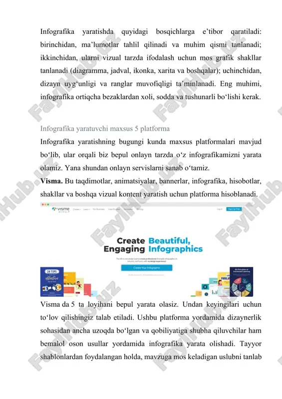 5 platforma infografika yaratishning bugungi kunda maxsus platformalari mavjud boʻlib, ular orqali biz bepul onlayn tarzda oʻz infografikamizni yarata olamiz. yana shundan onlayn servislarni sanab oʻtamiz. visma. bu taqdimotlar, animatsiyalar, bannerlar, infografika, hisobotlar, shakllar va boshqa vizual kontent yaratish uchun platforma hisoblanadi. visma da 5 ta loyihani bepul yarata olasiz. undan keyingilari uchun toʻlov qilishingiz talab etiladi. ushbu platforma yordamida dizaynerlik sohasidan ancha uzoqda boʻlgan va qobiliyatiga shubha qiluvchilar ham bemalol oson usullar yordamida infografika yarata olishadi. tayyor shablonlardan foydalangan holda, mavzuga mos keladigan uslubni tanlab olib, maʼlumotlarni oʻzgartirib oʻz tasavvuringizni reallikka koʻchira olasiz. canva. bepul turidan ham siz cheklanmagan loyihalarni, taqdimot, infografikalarni yarata olasiz. oʻz ichida koʻplab shablonlarni jamlagan. siz ularni oʻzgartirishingiz,boshqa kerakli detallarni koʻshishingiz ham mumkin. canva – bu nafaqat infografikani, balki grafik dizayn bilan bogʻliq deyarli hamma narsani yaratishingiz mumkin boʻlgan joy: logotiplar , tashrif qogʻozlari, restoran menyulari shular jumlasidandir. ushbu onlayn vosita ajoyib infografika yaratishni nihoyatda …