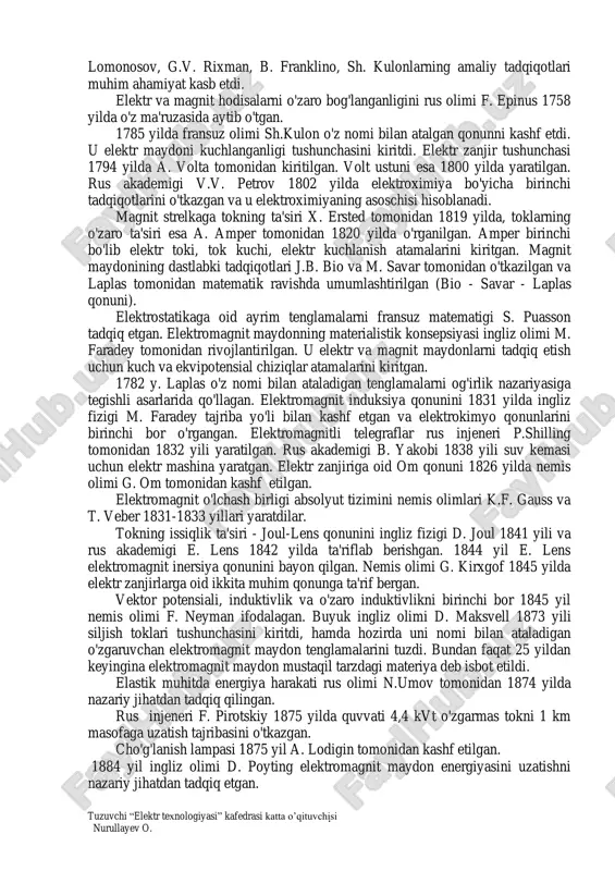 o'zgarmas tok manbaining yaratilishi va elektr va magnetizm sohasidagi kashfiyotlar bilan bog'liq. qadim o'tmishda dastlab yunonlar kichik osiyoning magneziya tog' rudalarining parchalari temir jismlarni tortish xususiyatini payqadilar va bu hodisani magnetizm deb atadilar. miletlik fales eramizdan avvalgi viii-vii asrlardanoq qahrabo ishqalanish natijasida elektrlanishi va unda elektr maydon paydo bo'lishini ta'kidlagan. elektr va magnit hodisalar qadim dunyodan ma'lum, lekin bu hodisalar to'g'risidagi fan 1600 yilda ingliz fizigi u. gilbert elektr va magnit hodisalar to'g'risida tadqiqotlarini e'lon qilgandan keyin boshlandi. elektr to'g'risidagi fanni rivojlanish bosqichida elektr hodisalarning tabiatini o'rganishga bag'ishlangan m.v. tuzuvchi “elektr texnologiyasi” kafedrasi katta o’qituvchisi nurullayev o. . lomonosov, g.v. rixman, b. franklino, sh. kulonlarning amaliy tadqiqotlari muhim ahamiyat kasb etdi. elektr va magnit hodisalarni o'zaro bog'langanligini rus olimi f. epinus 1758 yilda o'z ma'ruzasida aytib o'tgan. 1785 yilda fransuz olimi sh.kulon o'z nomi bilan atalgan qonunni kashf etdi. u elektr maydoni kuchlanganligi tushunchasini kiritdi. elektr zanjir tushunchasi 1794 yilda …