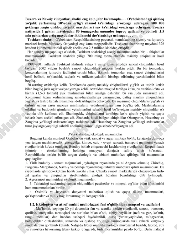 va mezafil guruhlari haqida ma’lumot bering. 14. tuproqning tabiiy va kimyoviy xossalarini izohlab bering. 15. abiotik va biotik omillarni qanday boshqarish mumkin? 16. ekologik inqiroz qaysi holatlarda vujudga kelishi mumkin? o'zbekistonda aholining faqatgina 40%ga yaqini toza uchimlik suvini iste'mol qilish imkoniyatiga ega. bular asosan ba'zi yirik shaharlardagi va baland tog' qishloqlaridagi aholidir. toza ichimlik suvi yetishmovchiligidan qaraqalpog'iston respublikasi, xorazm, buxoro va navoiy vilioyatlari aholisi eng ko'p jabr ko'rmoqda.. . . o'zbekistondagi qishloq xo'jalik yerlarining 50%dan ortig'i shamol ta'siridagi eroziyaga uchragan. 800 000 gektarga yaqin qishloq xo'jalik maydonlari suv ta'siridagi eroziyaga uchragan. eroziya natijasida 1 gektar maydondan 80 tonnagacha unumdor tuproq qatlami yo'qotiladi .1,5 mln gektardan ortiq maydonlar ikkilamchi sho'rlanishga uchragan . . . toshkent shahri - o'zbekiston respublikasininng poytaxti, mamlakatning siyosiy va iqtisodiy markazi hamda markaziy osiyodagi eng katta megapolisdir. toshkent shahrining maydoni 326 kvadrat kilometrni tashkil qiladi; aholisi esa 2,5 million kishidan ortiqdir. har qanday megapolisga o'xshab, toshkent shahridagi …