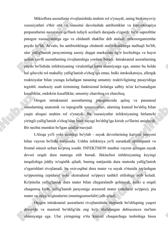 fitlar patogen xususiyatlarga ega va chidamli shakllar deb ataladi; mikroorganizmlar paydo bo'ldi. avvalo, bu antibiotiklarga chidamli stafilokokklarga taalluqli bo'lib, ular yallig'lanish jarayonining asosiy diqqat markazida og'ir kechishiga va hayot uchun xavfli asoratlarning rivojlanishiga yordam beradi. intrakranial asoratlarning paydo bo'lishida infektsiyaning virulentligi katta ahamiyatga ega, ammo bu holda hal qiluvchi rol mahalliy yallig'lanish o'chog'iga emas, balki intoksikatsiya, allergik reaktsiyalar bilan yuzaga keladigan tananing umumiy reaktivligining pasayishiga tegishli. markaziy asab tizimining funktsional holatiga salbiy ta'sir ko'rsatadigan kasalliklar, endokrin kasalliklar, umumiy charchoq va charchoq. otogen intrakranial asoratlarning patogenezida quloq va paranasal sinuslarning anatomik va topografik xususiyatlari, ularning kranial bo'shliq bilan yaqin aloqasi muhim rol o'ynaydi. bu xususiyatlar infektsiyaning birlamchi yiringli-yallig'lanish o'chog'idan bosh suyagi bo'shlig'iga kirish yo'llarini aniqlaydi. bir nechta mumkin bo'lgan usullar mavjud: i.aloqa yo'li yoki uzunligi bo'ylab - suyak devorlarining kariyoz jarayoni bilan vayron bo'lishi natijasida. ushbu infektsiya yo'li surunkali epitimpanit va frontal sinusit uchun ko'proq xosdir. infektsion manbai vayron qilingan suyak …