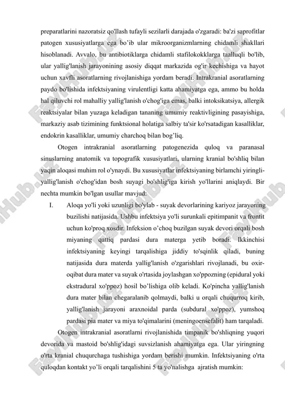 ofitlar patogen xususiyatlarga ega bo’ib ular mikroorganizmlarning chidamli shakllari hisoblanadi. avvalo, bu antibiotiklarga chidamli stafilokokklarga taalluqli bo'lib, ular yallig'lanish jarayonining asosiy diqqat markazida og'ir kechishiga va hayot uchun xavfli asoratlarning rivojlanishiga yordam beradi. intrakranial asoratlarning paydo bo'lishida infektsiyaning virulentligi katta ahamiyatga ega, ammo bu holda hal qiluvchi rol mahalliy yallig'lanish o'chog'iga emas, balki intoksikatsiya, allergik reaktsiyalar bilan yuzaga keladigan tananing umumiy reaktivligining pasayishiga, markaziy asab tizimining funktsional holatiga salbiy ta'sir ko'rsatadigan kasalliklar, endokrin kasalliklar, umumiy charchoq bilan bog’liq. otogen intrakranial asoratlarning patogenezida quloq va paranasal sinuslarning anatomik va topografik xususiyatlari, ularning kranial bo'shliq bilan yaqin aloqasi muhim rol o'ynaydi. bu xususiyatlar infektsiyaning birlamchi yiringli-yallig'lanish o'chog'idan bosh suyagi bo'shlig'iga kirish yo'llarini aniqlaydi. bir nechta mumkin bo'lgan usullar mavjud: i. aloqa yo'li yoki uzunligi bo'ylab - suyak devorlarining kariyoz jarayoning buzilishi natijasida. ushbu infektsiya yo'li surunkali epitimpanit va frontit uchun ko'proq xosdir. infeksion o’choq buzilgan suyak devori orqali bosh miyaning qattiq pardasi …