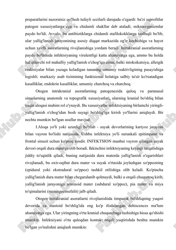 fitlar patogen xususiyatlarga ega va chidamli shakllar deb ataladi; mikroorganizmlar paydo bo'ldi. avvalo, bu antibiotiklarga chidamli stafilokokklarga taalluqli bo'lib, ular yallig'lanish jarayonining asosiy diqqat markazida og'ir kechishiga va hayot uchun xavfli asoratlarning rivojlanishiga yordam beradi. intrakranial asoratlarning paydo bo'lishida infektsiyaning virulentligi katta ahamiyatga ega, ammo bu holda hal qiluvchi rol mahalliy yallig'lanish o'chog'iga emas, balki intoksikatsiya, allergik reaktsiyalar bilan yuzaga keladigan tananing umumiy reaktivligining pasayishiga tegishli. markaziy asab tizimining funktsional holatiga salbiy ta'sir ko'rsatadigan kasalliklar, endokrin kasalliklar, umumiy charchoq va charchoq. otogen intrakranial asoratlarning patogenezida quloq va paranasal sinuslarning anatomik va topografik xususiyatlari, ularning kranial bo'shliq bilan yaqin aloqasi muhim rol o'ynaydi. bu xususiyatlar infektsiyaning birlamchi yiringli-yallig'lanish o'chog'idan bosh suyagi bo'shlig'iga kirish yo'llarini aniqlaydi. bir nechta mumkin bo'lgan usullar mavjud: i.aloqa yo'li yoki uzunligi bo'ylab - suyak devorlarining kariyoz jarayoni bilan vayron bo'lishi natijasida. ushbu infektsiya yo'li surunkali epitimpanit va frontal sinusit uchun ko'proq xosdir. infektsion manbai vayron qilingan suyak …