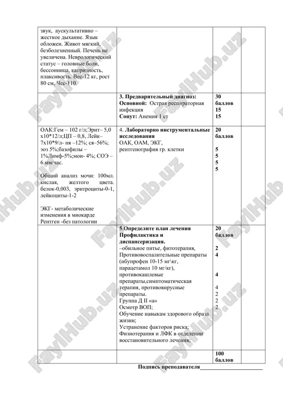 davno bespokoyat eti jalobi? - skolko dney temperaturit? - kakimi preparatami doma lechili? -s chem svyazivaete bolezn? obshiy osmotr 10 ballov 1 1 1 1 6 3. predvaritelniy diagnoz: osnovnoy: ostraya respiratornaya infektsiya soput: anemiya 1 st 30 ballov 15 15 oak:gem – 102 g/l;erit– 5,0 x10*12/l;tsp – 0,8, leyk– 7x10*9/l- pya –12%; sya–56%; eoz 5%;bazofili –1%limf-5%;mon- 4%; soe –6 mm/chas. obshiy analiz mochi: 100ml. kislaya, jeltogo tsveta. belok-0,003, eritrotsiti-0-1, leykotsiti-1-2 ekg- metabolicheskie izmeneniya v miokarde rentgen enerenet-bez patologii 4. laboratorno instrumentalnie issledovaniya oak, oam, ekg, rentgenografiya gr. kletki 20 ballov 5 5 5 5 5.opredelite plan lecheniya profilaktika i dispanserizatsiya. –obilnoe pite, fitoterapiya, protivovospalitelnie preparati (ibuprofen 10-15 mg\kg, paratsetamol 10 mg/kg), protivokashlevie preparati,simptomaticheskaya terapiya, protivovirusnie preparati. gruppa d ii «a» osmotr vop; obuchenie navikam zdorovogo obraza jizni; ustranenie faktorov riska; fizioterapiya i lfk v otdelenii vosstanovitelnogo lecheniya; 20 ballov 2 4 4 4 2 2 2 100 ballov podpis …