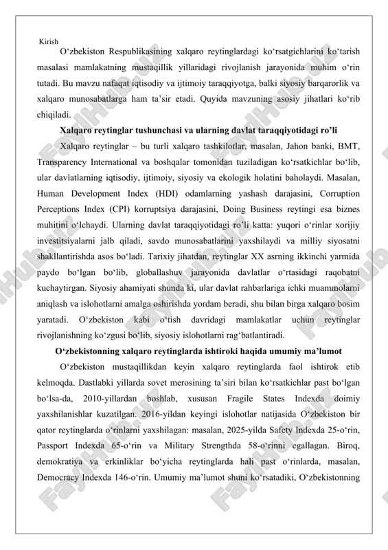 tlabki yillarda sovet merosining ta’siri bilan ko‘rsatkichlar past bo‘lgan bo‘lsa-da, 2010-yillardan boshlab, xususan fragile states indexda doimiy yaxshilanishlar kuzatilgan. 2016-yildan keyingi islohotlar natijasida o‘zbekiston bir qator reytinglarda o‘rinlarni yaxshilagan: masalan, 2025-yilda safety indexda 25-o‘rin, passport indexda 65-o‘rin va military strengthda 58-o‘rinni egallagan. biroq, demokratiya va erkinliklar bo‘yicha reytinglarda hali past o‘rinlarda, masalan, democracy indexda 146-o‘rin. umumiy ma’lumot shuni ko‘rsatadiki, o‘zbekistonning ishtiroki siyosiy o‘zgarishlarni aks ettiradi va mamlakatning markaziy osiyodagi yetakchi davlat sifatidagi o‘rnini mustahkamlashga xizmat qiladi. o‘zbekiston respublikasining mustaqillik yillaridagi rivojlanish traektoriyasi xalqaro reyting va indekslar orqali yaqqol namoyon bo‘lmoqda. 1991-yilda mustaqillikka erishganidan keyin mamlakat bir qancha iqtisodiy, siyosiy va ijtimoiy qiyinchiliklarga duch keldi, ammo 2016-yildan boshlab amalga oshirilayotgan keng ko‘lamli islohotlar natijasida xalqaro baholashlarda sezilarli yaxshilanishlar kuzatilmoqda. ushbu maqola o‘zbekistonning xalqaro reytinglardagi o‘rnini tahlil qilish va ko‘rsatgichlarni yaxshilashning tarixiy-siyosiy ahamiyatini chuqur o‘rganishga bag‘ishlangan. birinchi bobda mamlakatning reytinglardagi mavqei, ikkinchi bobda esa bu ko‘rsatkichlarni oshirishning strategik ahamiyati ko‘rib chiqiladi. tahlil …