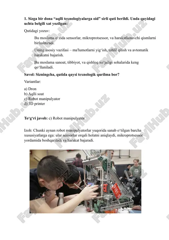 in? a) faqat tibbiyotda b) sanoat, transport, tibbiyot, qishloq xo‘jaligi c) faqat qishloq xo‘jaligi d) faqat energetika javob: b) sanoat, transport, tibbiyot, qishloq xo‘jaligi 4. savol-javob mashqlari savol: mexatronik texnologiyalar nima uchun mamlakat iqtisodiy rivojlanishida muhim rol o‘ynaydi? javob: mexatronik texnologiyalar ishlab chiqarish jarayonlarini avtomatlashtiradi, mehnat unumdorligini oshiradi va energiya samaradorligini yaxshilaydi. shuningdek, bu texnologiyalarning ishlatilishi mamlakatni yuqori texnologiyalarga asoslangan rivojlanishga olib keladi. 5. ko‘p tanlovli savol aqlli texnologiyalar qanday foyda keltiradi? a) faqat ishchilarni ishga olishni kamaytiradi b) energiya samaradorligini oshiradi va ishlab chiqarishni tezlashtiradi c) faqat transportni boshqarish imkoniyatini beradi d) faqat ishlab chiqarish uchun yangi materiallar ishlab chiqaradi javob: b) energiya samaradorligini oshiradi va ishlab chiqarishni tezlashtiradi 6. tartibni to‘g‘ri joylashtirish mexatronik texnika yordamida ishlab chiqarish jarayonini qanday amalga oshirish mumkin? tartibda joylashtiring: 1. robotlar yordamida ishlab chiqarish jarayonlarini avtomatlashtirish 2. mexatronik tizimni o‘rnatish va sozlash 3. ishlab chiqarish jarayonini monitoring qilish 4. samaradorlikni oshirish uchun yangi …