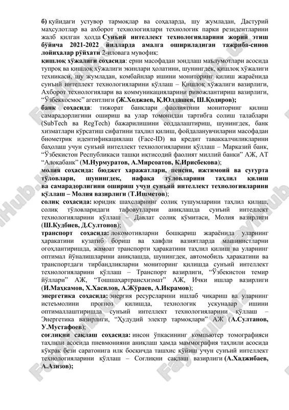 ozibadorligini shakllantirish, shu jumladan, tovarlarning (ish va xizmatlarning) ichki va tashqi bozorlarda raqobatbardoshligini oshirish; mahalliy korxonalar va mutaxassislarning sun'iy intellekt sohasidagi axborot resurslari va bilimlardan foydalanish imkoniyatini ta'minlash, shuningdek, zarur ta'lim muhitini rivojlantirish; qo'shma xalqaro tadqiqot faoliyatini amalga oshirish, kadrlar tayyorlash va ularning malakasini oshirish, respublikamizning nufuzli reytinglar va indekslarda pozitsiyasini yaxshilash maqsadida sun'iy intellekt va uni qo'llash texnologiyalari sohasida xalqaro hamkorlikni rivojlantirish; b) quyidagi ustuvor tarmoqlar va sohalarda, shu jumladan, dasturiy mahsulotlar va axborot texnologiyalari texnologik parki rezidentlarini jalb qilgan holda sun'iy intellekt texnologiyalarini joriy etish bo'yicha 2021-2022 yillarda amalga oshiriladigan tajriba-sinov loyihalar ro'yxati 2-ilovaga muvofiq: qishloq xo'jaligi sohasida: erni masofadan zondlash ma'lumotlari asosida tuproq va qishloq xo'jaligi ekinlari holatini, shuningdek, qishloq xo'jaligi texnikasi, shu jumladan, kombaynlar ishini monitoring qilish jarayonida sun'iy intellekt texnologiyalarini qo'llash – qishloq xo'jaligi vazirligi, axborot texnologiyalari va kommunikatsiyalarini rivojlantirish vazirligi, “o'zbekkosmos” agentligi (j.xodjaev, q.yuldashev, sh.qodirov); bank sohasida: tijorat banklari faoliyatini monitoring qilish samaradorligini oshirish …