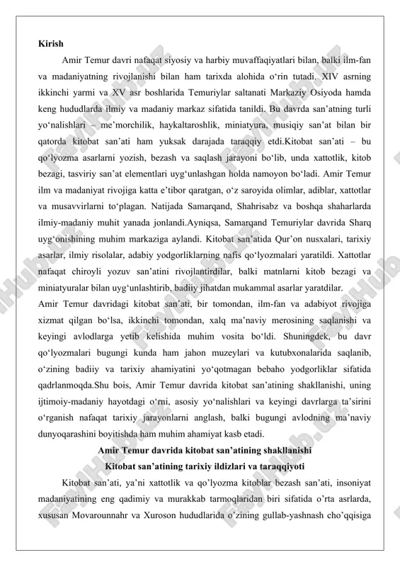 osiy yo‘nalishlari va keyingi davrlarga ta’sirini o‘rganish nafaqat tarixiy jarayonlarni anglash, balki bugungi avlodning ma’naviy dunyoqarashini boyitishda ham muhim ahamiyat kasb etadi. amir temur davrida kitobat san’atining shakllanishi kitobat san’atining tarixiy ildizlari va taraqqiyoti kitobat san’ati, ya’ni xattotlik va qo’lyozma kitoblar bezash san’ati, insoniyat madaniyatining eng qadimiy va murakkab tarmoqlaridan biri sifatida o’rta asrlarda, xususan movarounnahr va xuroson hududlarida o’zining gullab-yashnash cho’qqisiga chiqdi. uning tarixiy ildizlari qadimgi uyg’ur va arab yozuvlariga borib taqaladi, ammo amir temur davri (1370–1405 yillar) bu san’atning shakllanishi va taraqqiyotida muhim burilish nuqtasi bo’ldi. bu davrda kitobat nafaqat texnik mahorat, balki falsafiy va estetik ifoda vositasi sifatida rivojlandi, chunki u ilm-fan, adabiyot va diniy merosni saqlashning asosiy shakli edi. tarixiy manbalarga ko’ra, xiv asrning ikkinchi yarmida movarounnahrda me’morchilik va amaliy san’atning rivoji kitobat san’atini ham rag’batlantirdi, chunki saroylar, masjidlar va madrasalardagi naqshinkorlik xattotlikning vizual elementlarini o’z ichiga oldi. bu yerda kitobatning ildizlari qadimgi islomiy xattotlik an’analariga, …