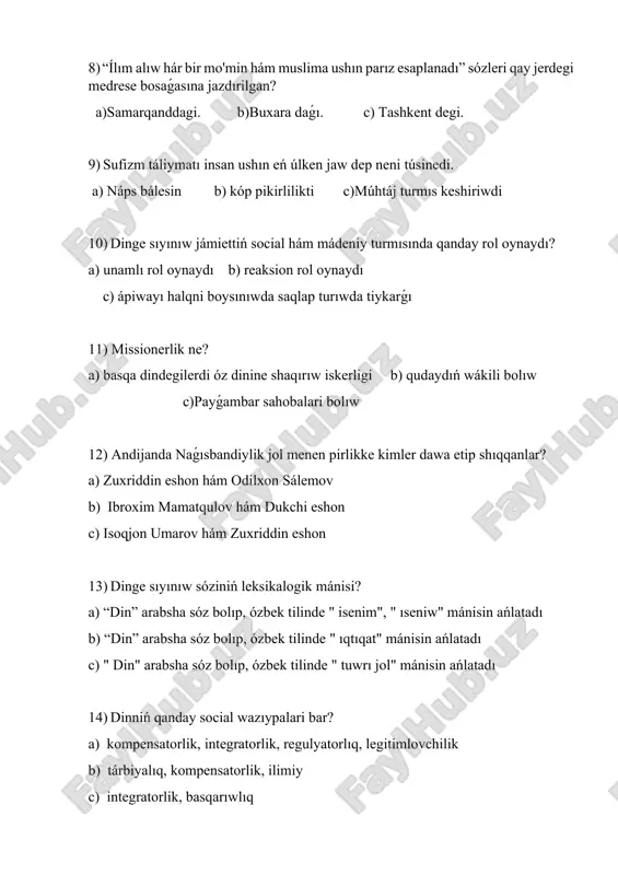 a) “din” arabsha sóz bolıp, ózbek tilinde " isenim", " ıseniw" mánisin ańlatadı b) “din” arabsha sóz bolıp, ózbek tilinde " ıqtıqat" mánisin ańlatadı c) " din" arabsha sóz bolıp, ózbek tilinde " tuwrı jol" mánisin ańlatadı 14) dinniń qanday social wazıypalari bar? a) kompensatorlik, integratorlik, regulyatorlıq, legitimlovchilik b) tárbiyalıq, kompensatorlik, ilimiy c) integratorlik, basqarıwlıq 15) baslanıwi mifologiya mazmunın anıqlama berń. a) baslanıwi adamlardıń qıyalları hám kompleksi b) sıyqırlıqgarlik hám shomonlik c) totemlar yamasa o'lib ketken adamlar haqqındaǵı qıyallar 16) sıyqırlıq rawajlanıwı processinde qanday jańalıqlar júzege keledi? a) pal, boljaw b) zıyan jetkiziw, ań qılıw c) dástúrler, sıyınıwxonalar 17) urıw - qáwim, atap aytqanda, sol urıw hár bir aǵzasınıń turmısı hám párawanlıǵı áyne sol urıwdıń haqıyqıy ájdadi esaplanǵan ósimlik hám haywanǵa baylanıslı dep, ıseniw qaysı baslanıwi diniy oyda sawlelendiriwge tiyisli? a) totemizm b) animizm c) fetishizm 18) áyyemgide " aqıl - zeyinli adamlar" dıń dinga ıqtıqat etiwi nege baylanıslı bolǵan? …