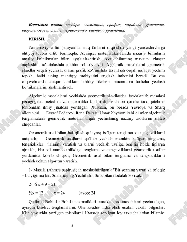 mlarni amaliy ko‘nikmalar bilan uyg‘unlashtirish, o‘quvchilarning mavzuni chuqur anglashini ta’minlashda muhim rol o‘ynaydi. algebraik masalalarni geometrik shakllar orqali yechish, ularni grafik ko‘rinishda tasvirlash orqali nafaqat yechim topish, balki uning mantiqiy mohiyatini anglash imkonini beradi. bu esa o‘quvchilarda chuqur tafakkur, tahliliy fikrlash, muammoni turlicha yechish ko‘nikmalarini shakllantiradi. algebraik masalalarni yechishda geometrik shakllardan foydalanish masalasi pedagogika, metodika va matematika fanlari doirasida bir qancha tadqiqotchilar tomonidan ilmiy jihatdan yoritilgan. xususan, bu borada yevropa va sharq allomalari — evgraf fedorov, rene dekart, umar xayyom kabi olimlar algebraik tenglamalarni geometrik metodlar orqali yechishning nazariy asoslarini ishlab chiqqanlar. geometrik usul bilan hal qilish qulayroq bo'lgan tenglama va tengsizliklarni aniqlash; geometrik usullarni qo’llab yechish mumkin bo’lgan tenglama, tengsizliklar tizimini yaratish va ularni yechish usuliga bog’liq holda tiplarga ajratish; har xil murakkablikdagi tenglama va tengsizliklarni geometrik usullar yordamida koʻrib chiqish; geometrik usul bilan tenglama va tengsizliklarni yechish uchun algoritm yaratish. 1- masala (ahmes papirusidan moslashtirilgan): "bir sonning yarmi …