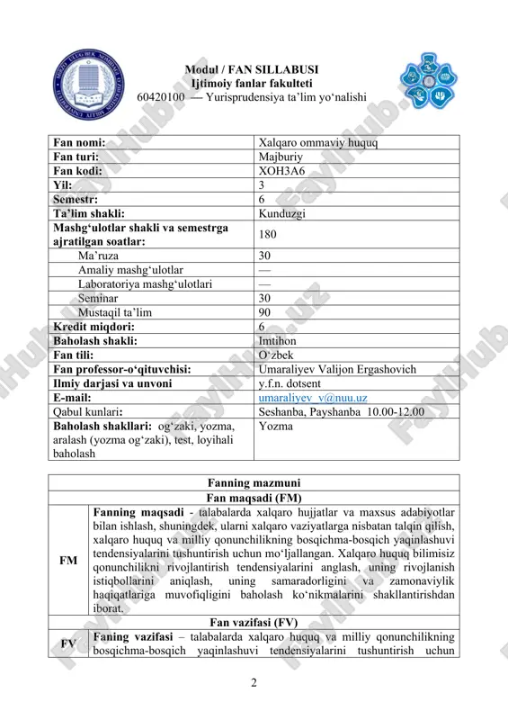 ylik haqiqatlariga muvofiqligini baholashdan iborat fanni o‘zlashtirish uchun zarur boshlang‘ich bilimlar 1. davlat va huquq nazariyasi 2. fuqarolik huquqiga kirish 3. konstitutsiyaviy huquq ta’lim natijalari (tn) bilimlar jihatidan: tn xalqaro huquqning nazariy asoslari; xalqaro huquqning tushuncha va kategorial apparaturasi xalqaro huquq rivojlanishining asosiy tushuncha va tendentsiyalarini tushunish va tahlil qila olish; xalqaro huquqning asosiy tamoyillarini tushunish; xalqaro huquq doktrinasini bilishi kerak; ko‘nikmalar jihatidan: tn zamonaviy xalqaro huquq normalaridan kelib chiqqan holda davlatlar munosabatlarida paydo bo‘layotgan masalalarni hal etish bo‘yicha takliflarni mustaqil ravishda shakllantish va asoslab beradi; xalqaro huquqning turli sohalari doirasida davlatlar munosabatlarini tartibga soluvchi xalqaro-huquqiy hujjatlarning qiyosiy-huquqiy tahlilini o‘tkazadi; milliy qonunchilikni implementatsiya jarayonlari asosida baholash ko‘nikmalariga ega bo‘ladi; malakalar jihatdan: tn muammoni va uni hal etishga yondashuvlarni og‘zaki (xabarlar, hisobot) va yozma (axborot-tahliliy ma’lumotnoma, referat) shaklda taqdim etish; yangi xalqaro huquqiy hujjatlarni tahlil qilish, xalqaro huquq va milliy qonunchilik doirasida, amaliy tajribani nazariy jihatdan umumlashtirish orqali olingan bilim kengaytirish, …